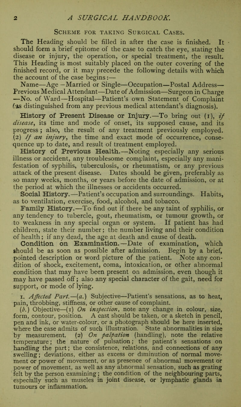 Scheme for taking Surgical Cases. The Heading should be filled in after the case is finished. It • should form a brief epitome of the case to catch the eye, stating the disease or injury, the operation, or special treatment, the result. This Heading is most suitably placed on the outer covering of the finished record, or it may precede the following details with which the account of the case begins:— Name—Age —Married or Single—Occupation—Postal Address— Previous Medical Attendant—Date of Admission—Surgeon in Charge —No. of Ward—Hospital—Patient’s own Statement of Complaint fas distinguished from any previous medical attendant’s diagnosis). History of Present Disease or Injury.—To bring out (i), if disease, its time and mode of onset, its supposed cause, and its progress ; also, the result of any treatment previously employed. (2) If an injury, the time and exact mode of occurrence, conse- quence up to date, and result of treatment employed. History of Previous Health.—Noting especially any serious illness or accident, any troublesome complaint, especially any mani- festation of syphilis, tuberculosis, or rheumatism, or any previous attack of the present disease. Dates should be given, preferably as so many weeks, months, or years before the date of admission, or at the period at which the illnesses or accidents occurred. Social History.—Patient’s occupation and surroundings. Habits, as to ventilation, exercise, food, alcohol, and tobacco. Family History.—To find out if there be any taint of syphilis, or any tendency to tubercle, gout, rheumatism, or tumour growth, or to weakness in any special organ or system. If patient has had children, state their number; the number living and their condition of health; if any dead, the age at death and cause of death. Condition on Examination.—Date of examination, which should be as soon as possible after admission. Begin by a brief, pointed description or word picture of the patient. Note any con- dition of shock, excitement, coma, intoxication, or other abnormal condition that may have been present on admission, even though it may have passed off; also any special character of the gait, need for support, or mode of lying. 1. Affected Part.—(a.) Subjective—Patient’s sensations, as to heat, pain, throbbing, stiffness, or other cause of complaint. (b.) Objective—(1) On inspection, note any change in colour, size, form, contour, position. A cast should be taken, or a sketch in pencil, pen and ink, or water-colour, or a photograph should be here inserted, where the case admits of such illustration. State abnormalities in size by measurement. (2) On palpation (handling), note the relative temperature; the nature of pulsation; the patient’s sensations on handling the part; the consistence, relations, and connections of any swelling; deviations, either as excess or diminution of normal move- ment or power of movement, or as presence of abnormal movement Or power of movement, as well as any abnormal sensation, such as grating felt by the person examining; the condition of the neighbouring parts, especially such as muscles in joint disease, or lymphatic glands in tumours or inflammation.