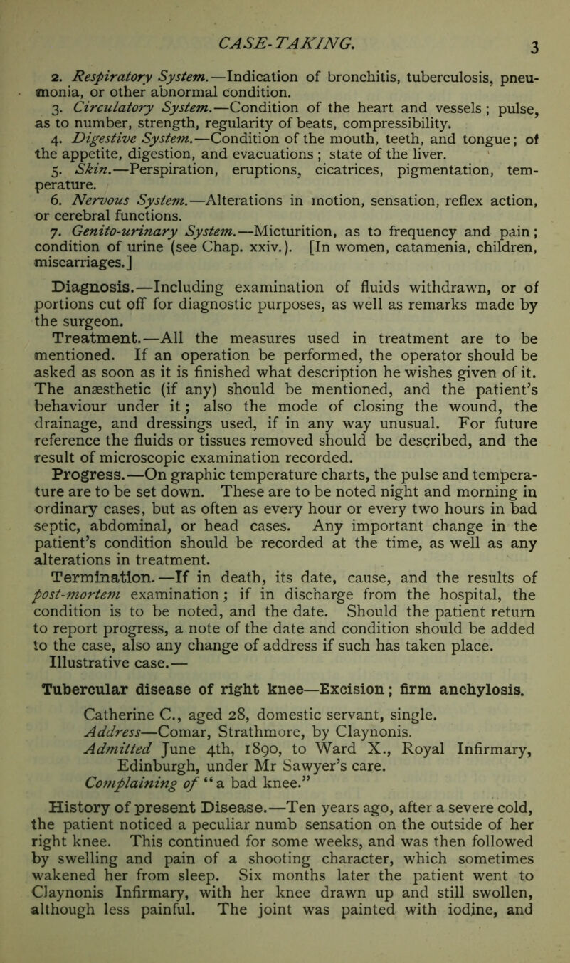 CASE-TAKING. 2. Respiratory System.—Indication of bronchitis, tuberculosis, pneu- monia, or other abnormal condition. 3. Circulatory System.—Condition of the heart and vessels ; pulse, as to number, strength, regularity of beats, compressibility. 4. Digestive System.—Condition of the mouth, teeth, and tongue; of the appetite, digestion, and evacuations ; state of the liver. 5. Skin.—Perspiration, eruptions, cicatrices, pigmentation, tem- perature. 6. Nervous System.—Alterations in motion, sensation, reflex action, or cerebral functions. 7. Genito-urinary System.—Micturition, as to frequency and pain; condition of urine (see Chap. xxiv.). [In women, catamenia, children, miscarriages.] Diagnosis.—Including examination of fluids withdrawn, or of portions cut off for diagnostic purposes, as well as remarks made by the surgeon. Treatment.—All the measures used in treatment are to be mentioned. If an operation be performed, the operator should be asked as soon as it is finished what description he wishes given of it. The anaesthetic (if any) should be mentioned, and the patient’s behaviour under it; also the mode of closing the wound, the drainage, and dressings used, if in any way unusual. For future reference the fluids or tissues removed should be described, and the result of microscopic examination recorded. Progress.—On graphic temperature charts, the pulse and tempera- ture are to be set down. These are to be noted night and morning in ordinary cases, but as often as every hour or every two hours in bad septic, abdominal, or head cases. Any important change in the patient’s condition should be recorded at the time, as well as any alterations in treatment. Termination.—If in death, its date, cause, and the results of post-mortem examination; if in discharge from the hospital, the condition is to be noted, and the date. Should the patient return to report progress, a note of the date and condition should be added to the case, also any change of address if such has taken place. Illustrative case.— Tubercular disease of right knee—Excision; firm anchylosis. Catherine C., aged 28, domestic servant, single. Address—Comar, Strathmore, by Claynonis. Admitted June 4th, 1890, to Ward X., Royal Infirmary, Edinburgh, under Mr Sawyer’s care. Co?)iplaining of ‘‘ a bad knee.” History of present Disease.—Ten years ago, after a severe cold, the patient noticed a peculiar numb sensation on the outside of her right knee. This continued for some weeks, and was then followed by swelling and pain of a shooting character, which sometimes wakened her from sleep. Six months later the patient went to Claynonis Infirmary, with her knee drawn up and still swollen, although less painful. The joint was painted with iodine, and