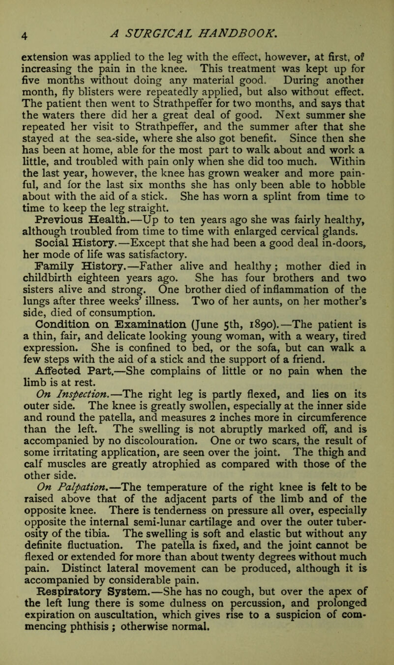 extension was applied to the leg with the effect, however, at first, of increasing the pain in the knee. This treatment was kept up for five months without doing any material good. During another month, fly blisters were repeatedly applied, but also without effect. The patient then went to Strathpeffer for two months, and says that the waters there did her a great deal of good. Next summer she repeated her visit to Strathpeffer, and the summer after that she stayed at the sea-side, where she also got benefit. Since then she has been at home, able for the most part to walk about and work a little, and troubled with pain only when she did too much. Within the last year, however, the knee has grown weaker and more pain- ful, and for the last six months she has only been able to hobble about with the aid of a stick. She has worn a splint from time to time to keep the leg straight. Previous Health.—Up to ten years ago she was fairly healthy, although troubled from time to time with enlarged cervical glands. Social History.—Except that she had been a good deal in-doors, her mode of life was satisfactory. Family History.—Father alive and healthy; mother died in childbirth eighteen years ago. She has four brothers and two sisters alive and strong. One brother died of inflammation of the lungs after three weeks’ illness. Two of her aunts, on her mother’s side, died of consumption. Condition on Examination (June 5th, 1890).—The patient is a thin, fair, and delicate looking young woman, with a weary, tired expression. She is confined to bed, or the sofa, but can walk a few steps with the aid of a stick and the support of a friend. Affected Part.—She complains of little or no pain when the limb is at rest. On Inspection.—The right leg is partly flexed, and lies on its outer side. The knee is greatly swollen, especially at the inner side and round the patella, and measures 2 inches more in circumference than the left. The swelling is not abruptly marked off, and is accompanied by no discolouration. One or two scars, the result of some irritating application, are seen over the joint. The thigh and calf muscles are greatly atrophied as compared with those of the other side. On Palpation.—The temperature of the right knee is felt to be raised above that of the adjacent parts of the limb and of the opposite knee. There is tenderness on pressure all over, especially opposite the internal semi-lunar cartilage and over the outer tuber- osity of the tibia. The swelling is soft and elastic but without any definite fluctuation. The patella is fixed, and the joint cannot be flexed or extended for more than about twenty degrees without much pain. Distinct lateral movement can be produced, although it is accompanied by considerable pain. Respiratory System.—She has no cough, but over the apex of the left lung there is some dulness on percussion, and prolonged expiration on auscultation, which gives rise to a suspicion of com- mencing phthisis; otherwise normal.