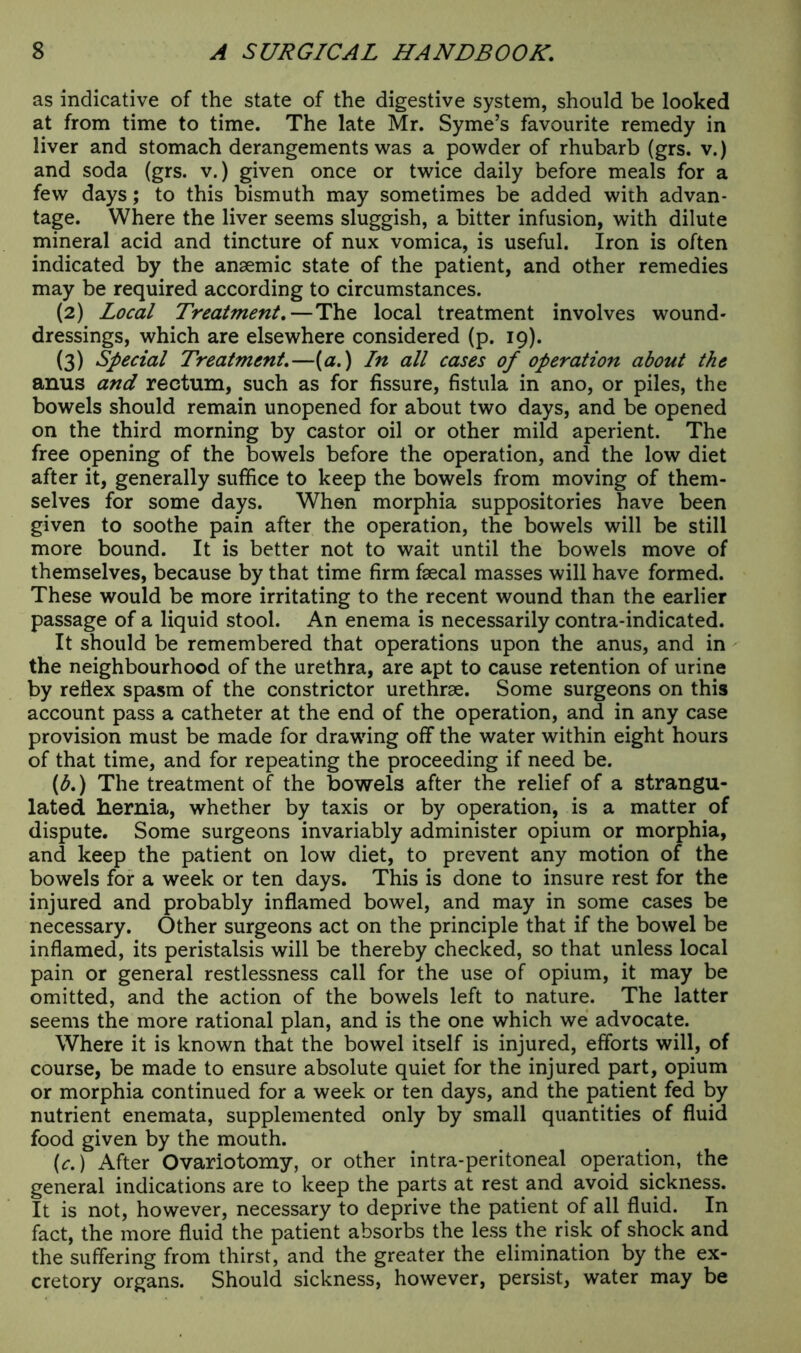 as indicative of the state of the digestive system, should be looked at from time to time. The late Mr. Syme’s favourite remedy in liver and stomach derangements was a powder of rhubarb (grs. v.) and soda (grs. v.) given once or twice daily before meals for a few days; to this bismuth may sometimes be added with advan- tage. Where the liver seems sluggish, a bitter infusion, with dilute mineral acid and tincture of nux vomica, is useful. Iron is often indicated by the anaemic state of the patient, and other remedies may be required according to circumstances. (2) Local Treatment.—The local treatment involves wound- dressings, which are elsewhere considered (p. 19). (3) Special Treatment.—(a.) In all cases of operation about the anus and rectum, such as for fissure, fistula in ano, or piles, the bowels should remain unopened for about two days, and be opened on the third morning by castor oil or other mild aperient. The free opening of the bowels before the operation, and the low diet after it, generally suffice to keep the bowels from moving of them- selves for some days. When morphia suppositories have been given to soothe pain after the operation, the bowels will be still more bound. It is better not to wait until the bowels move of themselves, because by that time firm faecal masses will have formed. These would be more irritating to the recent wound than the earlier passage of a liquid stool. An enema is necessarily contra-indicated. It should be remembered that operations upon the anus, and in the neighbourhood of the urethra, are apt to cause retention of urine by refiex spasm of the constrictor urethrae. Some surgeons on this account pass a catheter at the end of the operation, and in any case provision must be made for drawing off the water within eight hours of that time, and for repeating the proceeding if need be. (b.) The treatment of the bowels after the relief of a strangu- lated hernia, whether by taxis or by operation, is a matter of dispute. Some surgeons invariably administer opium or morphia, and keep the patient on low diet, to prevent any motion of the bowels for a week or ten days. This is done to insure rest for the injured and probably inflamed bowel, and may in some cases be necessary. Other surgeons act on the principle that if the bowel be inflamed, its peristalsis will be thereby checked, so that unless local pain or general restlessness call for the use of opium, it may be omitted, and the action of the bowels left to nature. The latter seems the more rational plan, and is the one which we advocate. Where it is known that the bowel itself is injured, efforts will, of course, be made to ensure absolute quiet for the injured part, opium or morphia continued for a week or ten days, and the patient fed by nutrient enemata, supplemented only by small quantities of fluid food given by the mouth. (c.) After Ovariotomy, or other intra-peritoneal operation, the general indications are to keep the parts at rest and avoid sickness. It is not, however, necessary to deprive the patient of all fluid. In fact, the more fluid the patient absorbs the less the risk of shock and the suffering from thirst, and the greater the elimination by the ex- cretory organs. Should sickness, however, persist, water may be