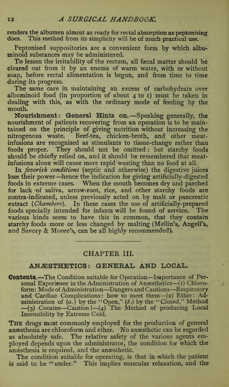 renders the albumen almost as ready for rectal absorption as peptonising does. This method from its simplicity will be of much practical use. Peptonised suppositories are a convenient form by which albu- minoid substances may be administered. To lessen the irritability of the rectum, all faecal matter should be cleared out from it by an enema of warm water, with or without soap, before rectal alimentation is begun, and from time to time during its progress. The same care in maintaining an excess of carbohydrate over albuminoid food (in proportion of about 4 to 1) must be taken in dealing with this, as with the ordinary mode of feeding by the mouth. Nourishment: General Hints on.—Speaking generally, the nourishment of patients recovering from an operation is to be main- tained on the principle of giving nutrition without increasing the nitrogenous waste. Beef-tea, chicken-broth, and other meat- infusions are recognised as stimulants to tissue-change rather than foods proper. They should not be omitted; but starchy foods should be chiefly relied on, and it should be remembered that meat- infusions alone will cause more rapid wasting than no food at all. In feverish conditions (septic and otherwise) the digestive juices lose their power—hence the indication for giving artificially-digested foods in extreme cases. When the mouth becomes dry and parched for lack *of saliva, arrow-root, rice, and other starchy foods are contra-indicated, unless previously acted on by malt or pancreatic extract (Chambers). In these cases the use of artificially-prepared foods specially intended for infants will be found of service. The various kinds seem to have this in common, that they contain starchy foods more or less changed by malting (Mellin’s, Angelas, and Savory & Moore’s, can be all highly recommended). CHAPTER III. ANAESTHETICS: GENERAL AND LOCAL. Contents.—The Condition suitable for Operation—Importance of Per- sonal Experience in the Administration of Anaesthetics—(i) Chloro- form: Mode of Administration—Dangers and Cautions—Respiratory and Cardiac Complications: how to meet them—(2) Ether: Ad- ministration of (a.) by the “Open, (&.) by the “Closed, Method —(3) Cocaine—Caution !—(4) The Method of producing Local Insensibility by Extreme Cold. The drugs most commonly employed for the production of general anaesthesia are chloroform and ether. No anaesthetic can be regarded as absolutely safe. The relative safety of the various agents em- ployed depends upon the administrator, the condition for which the anaesthesia is required, and the anaesthetic. The condition suitable for operating, is that in which the patient is said to be “under.” This implies muscular relaxation, and the