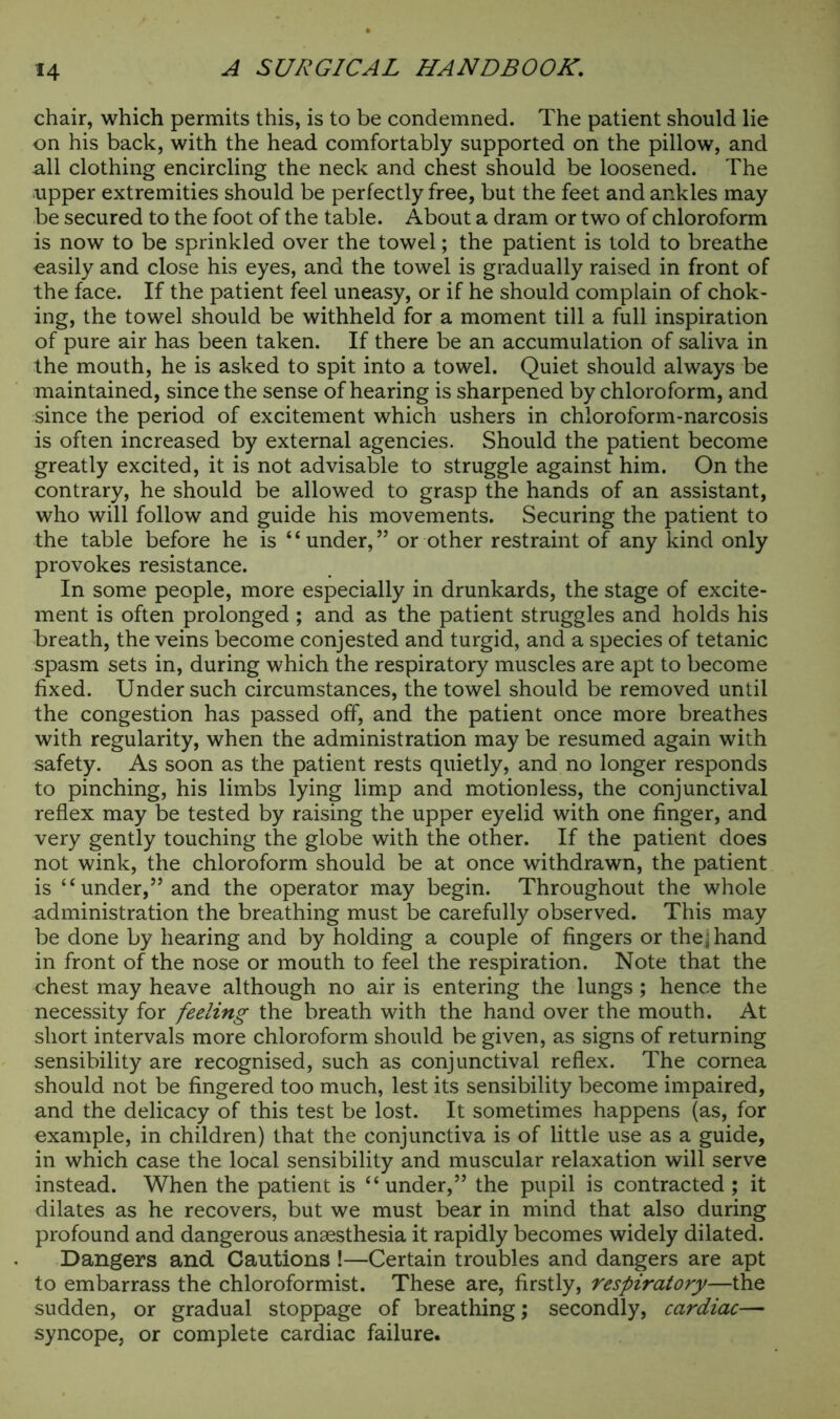 chair, which permits this, is to be condemned. The patient should lie on his back, with the head comfortably supported on the pillow, and all clothing encircling the neck and chest should be loosened. The upper extremities should be perfectly free, but the feet and ankles may be secured to the foot of the table. About a dram or two of chloroform is now to be sprinkled over the towel; the patient is told to breathe easily and close his eyes, and the towel is gradually raised in front of the face. If the patient feel uneasy, or if he should complain of chok- ing, the towel should be withheld for a moment till a full inspiration of pure air has been taken. If there be an accumulation of saliva in the mouth, he is asked to spit into a towel. Quiet should always be maintained, since the sense of hearing is sharpened by chloroform, and since the period of excitement which ushers in chloroform-narcosis is often increased by external agencies. Should the patient become greatly excited, it is not advisable to struggle against him. On the contrary, he should be allowed to grasp the hands of an assistant, who will follow and guide his movements. Securing the patient to the table before he is “under,” or other restraint of any kind only provokes resistance. In some people, more especially in drunkards, the stage of excite- ment is often prolonged ; and as the patient struggles and holds his breath, the veins become conjested and turgid, and a species of tetanic spasm sets in, during which the respiratory muscles are apt to become fixed. Under such circumstances, the towel should be removed until the congestion has passed off, and the patient once more breathes with regularity, when the administration may be resumed again with safety. As soon as the patient rests quietly, and no longer responds to pinching, his limbs lying limp and motionless, the conjunctival reflex may be tested by raising the upper eyelid with one finger, and very gently touching the globe with the other. If the patient does not wink, the chloroform should be at once withdrawn, the patient is “under,” and the operator may begin. Throughout the whole administration the breathing must be carefully observed. This may be done by hearing and by holding a couple of fingers or thej hand in front of the nose or mouth to feel the respiration. Note that the chest may heave although no air is entering the lungs; hence the necessity for feeling the breath with the hand over the mouth. At short intervals more chloroform should be given, as signs of returning sensibility are recognised, such as conjunctival reflex. The cornea should not be fingered too much, lest its sensibility become impaired, and the delicacy of this test be lost. It sometimes happens (as, for example, in children) that the conjunctiva is of little use as a guide, in which case the local sensibility and muscular relaxation will serve instead. When the patient is “ under,” the pupil is contracted ; it dilates as he recovers, but we must bear in mind that also during profound and dangerous anaesthesia it rapidly becomes widely dilated. Dangers and Cautions !—Certain troubles and dangers are apt to embarrass the chloroformist. These are, firstly, respiratory—the sudden, or gradual stoppage of breathing; secondly, cardiac— syncope, or complete cardiac failure.