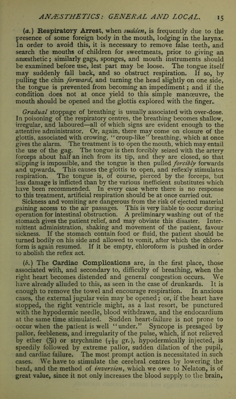 {a.) Respiratory Arrest, when sudden, is frequently due to the presence of some foreign body in the mouth, lodging in the larynx. In order to avoid this, it is necessary to remove false teeth, and search the mouths of children for sweetmeats, prior to giving an anaesthetic; similarly gags, sponges, and mouth instruments should be examined before use, lest part may be loose. The tongue itself may suddenly fall back, and so obstruct respiration. If so, by pulling the chin forward, and turning the head slightly on one side, the tongue is prevented from becoming an impediment; and if the condition does not at once yield to this simple manoeuvre, the mouth should be opened and the glottis explored with the finger.. Gradual stoppage of breathing is usually associated with over-dose. In poisoning of the respiratory centres, the breathing becomes shallow, irregular, and laboured—all of which signs are evident enough to the attentive administrator. Or, again, there may come on closure of the glottis, associated with crowing, “croup-like” breathing, which at once gives the alarm. The treatment is to open the mouth, which may entail the use of the gag. The tongue is then forcibly seized with the artery forceps about half an inch from its tip, and they are closed, so that slipping is impossible, and the tongue is then pulled forcibly forwards and upwards. This causes the glottis to open, and reflexly stimulates respiration. The tongue is, of course, pierced by the forceps, but less damage is inflicted than by the various inefficient substitutes which have been recommended. In every case where there is no response to this treatment, artificial respiration should be at once carried out. Sickness and vomiting are dangerous from the risk of ejected material gaining access to the air passages. This is very liable to occur during operation for intestinal obstruction. A preliminary washing out of the stomach gives the patient relief, and may obviate this disaster. Inter- mittent administration, shaking and movement of the patient, favour sickness. If the stomach contain food or fluid, the patient should be turned bodily on his side and allowed to vomit, after which the chloro- form is again resumed. If it be empty, chloroform is pushed in order to abolish the reflex act. (b.) The Cardiac Complications are, in the first place, those associated with, and secondary to, difficulty of breathing, when the right heart becomes distended and general congestion occurs. We have already alluded to this, as seen in the case of drunkards. It is enough to remove the towel and encourage respiration. In anxious cases, the external jugular vein may be opened; or, if the heart have stopped, the right ventricle might, as a last resort, be punctured with the hypodermic needle, blood withdrawn, and the endocardium at the same time stimulated. Sudden heart-failure is not prone to occur when the patient is well “under.” Syncope is presaged by pallor, feebleness, and irregularity of the pulse, which, if not relieved by ether (3i) or strychnine (T^ gr.), hypodermically injected, is speedily followed by extreme pallor, sudden dilation of the pupil, and cardiac failure. The most prompt action is necessitated in such cases. We have to stimulate the cerebral centres by lowering the head, and the method of inversion, which we owe to Nelaton, is of great value, since it not only increases the blood supply to the brain,