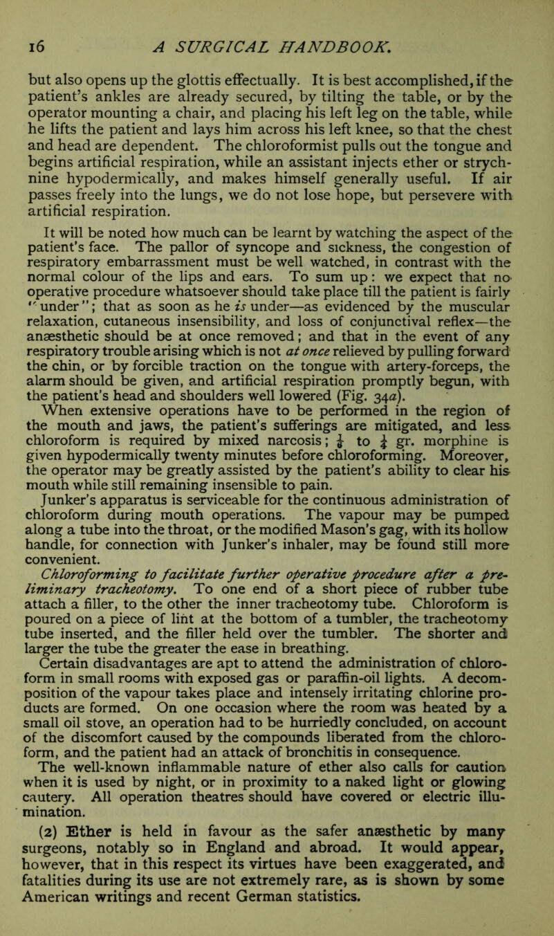 but also opens up the glottis effectually. It is best accomplished, if the patient’s ankles are already secured, by tilting the table, or by the operator mounting a chair, and placing his left leg on the table, while he lifts the patient and lays him across his left knee, so that the chest and head are dependent. The chloroformist pulls out the tongue and begins artificial respiration, while an assistant injects ether or strych- nine hypodermically, and makes himself generally useful. If air passes freely into the lungs, we do not lose hope, but persevere with artificial respiration. It will be noted how much can be learnt by watching the aspect of the patient’s face. The pallor of syncope and sickness, the congestion of respiratory embarrassment must be well watched, in contrast with the normal colour of the lips and ears. To sum up: we expect that no operative procedure whatsoever should take place till the patient is fairly under”; that as soon as he Sunder—as evidenced by the muscular relaxation, cutaneous insensibility, and loss of conjunctival reflex—the anaesthetic should be at once removed; and that in the event of any respiratory trouble arising which is not at once relieved by pulling forward the chin, or by forcible traction on the tongue with artery-forceps, the alarm should be given, and artificial respiration promptly begun, with the patient’s head and shoulders well lowered (Fig. 340). When extensive operations have to be performed in the region of the mouth and jaws, the patient’s sufferings are mitigated, and less chloroform is required by mixed narcosis; J to ^ gr. morphine is given hypodermically twenty minutes before chloroforming. Moreover, the operator may be greatly assisted by the patient’s ability to clear his mouth while still remaining insensible to pain. Junker’s apparatus is serviceable for the continuous administration of chloroform during mouth operations. The vapour may be pumped along a tube into the throat, or the modified Mason’s gag, with its hollow handle, for connection with Junker’s inhaler, may be found still more convenient. Chloroforming to facilitate further operative procedure after a pre- liminary tracheotomy. To one end of a short piece of rubber tube attach a filler, to the other the inner tracheotomy tube. Chloroform is poured on a piece of lint at the bottom of a tumbler, the tracheotomy tube inserted, and the filler held over the tumbler. The shorter and larger the tube the greater the ease in breathing. Certain disadvantages are apt to attend the administration of chloro- form in small rooms with exposed gas or paraffin-oil lights. A decom- position of the vapour takes place and intensely irritating chlorine pro- ducts are formed. On one occasion where the room was heated by a small oil stove, an operation had to be hurriedly concluded, on account of the discomfort caused by the compounds liberated from the chloro- form, and the patient had an attack of bronchitis in consequence. The well-known inflammable nature of ether also calls for caution, when it is used by night, or in proximity to a naked light or glowing cautery. All operation theatres should have covered or electric illu- mination. (2) Ether is held in favour as the safer anaesthetic by many surgeons, notably so in England and abroad. It would appear, however, that in this respect its virtues have been exaggerated, and fatalities during its use are not extremely rare, as is shown by some American writings and recent German statistics.