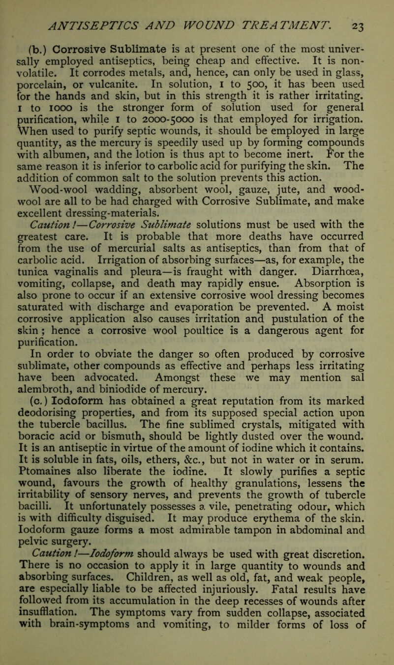 (b.) Corrosive Sublimate is at present one of the most univer- sally employed antiseptics, being cheap and effective. It is non- volatile. It corrodes metals, and, hence, can only be used in glass, porcelain, or vulcanite. In solution, 1 to 500, it has been used for the hands and skin, but in this strength it is rather irritating. 1 to 1000 is the stronger form of solution used for general purification, while I to 2000-5000 is that employed for irrigation. When used to purify septic wounds, it should be employed in large quantity, as the mercury is speedily used up by forming compounds with albumen, and the lotion is thus apt to become inert. For the same reason it is inferior to carbolic acid for purifying the skin. The addition of common salt to the solution prevents this action. Wood-wool wadding, absorbent wool, gauze, jute, and wood- wool are all to be had charged with Corrosive Sublimate, and make excellent dressing-materials. Caution!—Corrosive Sublimate solutions must be used with the greatest care. It is probable that more deaths have occurred from the use of mercurial salts as antiseptics, than from that of carbolic acid. Irrigation of absorbing surfaces—as, for example, the tunica vaginalis and pleura—is fraught with danger. Diarrhoea, vomiting, collapse, and death may rapidly ensue. Absorption is also prone to occur if an extensive corrosive wool dressing becomes saturated with discharge and evaporation be prevented. A moist corrosive application also causes irritation and pustulation of the skin; hence a corrosive wool poultice is a dangerous agent for purification. In order to obviate the danger so often produced by corrosive sublimate, other compounds as effective and perhaps less irritating have been advocated. Amongst these we may mention sal alembroth, and biniodide of mercury. (c.) Iodoform has obtained a great reputation from its marked deodorising properties, and from its supposed special action upon the tubercle bacillus. The fine sublimed crystals, mitigated with boracic acid or bismuth, should be lightly dusted over the wound. It is an antiseptic in virtue of the amount of iodine which it contains. It is soluble in fats, oils, ethers, &c., but not in water or in serum. Ptomaines also liberate the iodine. It slowly purifies a septic wound, favours the growth of healthy granulations, lessens the irritability of sensory nerves, and prevents the growth of tubercle bacilli. It unfortunately possesses a vile, penetrating odour, which is with difficulty disguised. It may produce erythema of the skin. Iodoform gauze forms a most admirable tampon in abdominal and pelvic surgery. Caution !—Iodoform should always be used with great discretion. There is no occasion to apply it in large quantity to wounds and absorbing surfaces. Children, as well as old, fat, and weak people, are especially liable to be affected injuriously. Fatal results have followed from its accumulation in the deep recesses of wounds after insufflation. The symptoms vary from sudden collapse, associated with brain-symptoms and vomiting, to milder forms of loss of