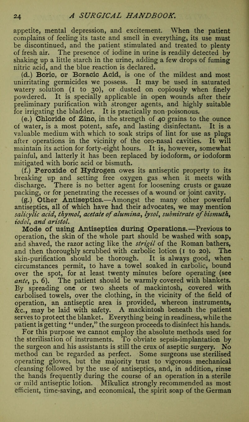 appetite, mental depression, and excitement. When the patient complains of feeling its taste and smell in everything, its use must be discontinued, and the patient stimulated and treated to plenty of fresh air. The presence of iodine in urine is readily detected by shaking up a little starch in the urine, adding a few drops of fuming nitric acid, and the blue reaction is declared. (d.) Boric, or Boracic Acid, is one of the mildest and most unirritating germicides we possess. It may be used in saturated watery solution (i to 30), or dusted on copiously when finely powdered. It is specially applicable in open wounds after their preliminary purification with stronger agents, and highly suitable for irrigating the bladder. It is practically non-poisonous. (e.) Chloride of Zinc, in the strength of 40 grains to the ounce of water, is a most potent, safe, and lasting disinfectant. It is a valuable medium with which to soak strips of lint for use as plugs after operations in the vicinity of the oro-nasal cavities. It will maintain its action for forty-eight hours. It is, however, somewhat painful, and latterly it has been replaced by iodoform, or iodoform mitigated with boric acid or bismuth. (f.) Peroxide of Hydrogen owes its antiseptic property to its breaking up and setting free oxygen gas when it meets with discharge. There is no better agent for loosening crusts or gauze packing, or for penetrating the recesses of a wound or joint cavity. (g.) Other Antiseptics.—Amongst the many other powerful antiseptics, all of which have had their advocates, we may mention salicylic acid, thymol, acetate of alumina, lysol, subnitrate of bismuth, iodol, and aristol. Mode of using Antiseptics during Operations.—Previous to operation, the skin of the whole part should be washed with soap, and shaved, the razor acting like the strigil of the Roman bathers, and then thoroughly scrubbed with carbolic lotion (1 to 20). The skin-purification should be thorough. It is always good, when circumstances permit, to have a towel soaked in carbolic, bound over the spot, for at least twenty minutes before operating (see ayite, p. 6). The patient should be warmly covered with blankets. By spreading one or two sheets of mackintosh, covered with carbolised towels, over the clothing, in the vicinity of the field of operation, an antiseptic area is provided, whereon instruments, &c., may be laid with safety. A mackintosh beneath the patient serves to protect the blanket. Everything being in readiness, while the patient is getting “ under,” the surgeon proceeds to disinfect his hands. For this purpose we cannot employ the absolute methods used for the sterilisation of instruments. To obviate sepsis-implantation by the surgeon and his assistants is still the crux of aseptic surgery. No method can be regarded as perfect. Some surgeons use sterilised operating gloves, but the majority trust to vigorous mechanical cleansing followed by the use of antiseptics, and, in addition, rinse the hands frequently during the course of an operation in a sterile or mild antiseptic lotion. Mikulicz strongly recommended as most efficient, time-saving, and economical, the spirit soap of the German