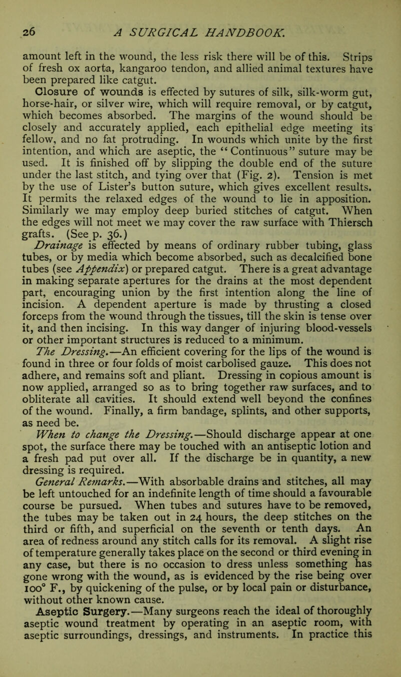 amount left in the wound, the less risk there will be of this. Strips of fresh ox aorta, kangaroo tendon, and allied animal textures have been prepared like catgut. Closure of wounds is effected by sutures of silk, silk-worm gut, horse-hair, or silver wire, which will require removal, or by catgut, which becomes absorbed. The margins of the wound should be closely and accurately applied, each epithelial edge meeting its fellow, and no fat protruding. In wounds which unite by the first intention, and which are aseptic, the “Continuous” suture may be used. It is finished off by slipping the double end of the suture under the last stitch, and tying over that (Fig. 2). Tension is met by the use of Lister’s button suture, which gives excellent results. It permits the relaxed edges of the wound to lie in apposition. Similarly we may employ deep buried stitches of catgut. When the edges will not meet we may cover the raw surface with Thiersch grafts. (See p. 36.) Drainage is effected by means of ordinary rubber tubing, glass tubes, or by media which become absorbed, such as decalcified bone tubes (see Appendix) or prepared catgut. There is a great advantage in making separate apertures for the drains at the most dependent part, encouraging union by the first intention along the line of incision. A dependent aperture is made by thrusting a closed forceps from the wound through the tissues, till the skin is tense over it, and then incising. In this way danger of injuring blood-vessels or other important structures is reduced to a minimum. The Dressing.—An efficient covering for the lips of the wound is found in three or four folds of moist carbolised gauze. This does not adhere, and remains soft and pliant. Dressing in copious amount is now applied, arranged so as to bring together raw surfaces, and to obliterate all cavities. It should extend well beyond the confines of the wound. Finally, a firm bandage, splints, and other supports, as need be. When to change the Dressing.—Should discharge appear at one spot, the surface there may be touched with an antiseptic lotion and a fresh pad put over all. If the discharge be in quantity, a new dressing is required. General Remarks.—With absorbable drains and stitches, all may be left untouched for an indefinite length of time should a favourable course be pursued. When tubes and sutures have to be removed, the tubes may be taken out in 24 hours, the deep stitches on the third or fifth, and superficial on the seventh or tenth days. An area of redness around any stitch calls for its removal. A slight rise of temperature generally takes place on the second or third evening in any case, but there is no occasion to dress unless something has gone wrong with the wound, as is evidenced by the rise being over ioo° F., by quickening of the pulse, or by local pain or disturbance, without other known cause. Aseptic Surgery.—Many surgeons reach the ideal of thoroughly aseptic wound treatment by operating in an aseptic room, with aseptic surroundings, dressings, and instruments. In practice this