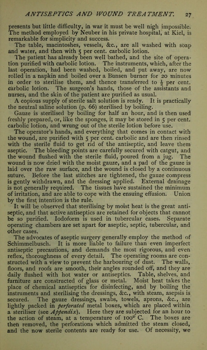 presents but little difficulty, in war it must be well nigh impossible. The method employed by Neuber in his private hospital, at Kiel, is remarkable for simplicity and success. The table, macintoshes, vessels, &c., are all washed with soap and water, and then with 5 per cent, carbolic lotion. The patient has already been well bathed, and the site of opera- tion purified with carbolic lotion. The instruments, which, after the last operation, had been washed, boiled, and put away, are now rolled in a napkin and boiled over a Bunsen burner for 20 minutes in order to sterilise them, and thence transferred to \ per cent, carbolic lotion. The surgeon’s hands, those of the assistants and nurses, and the skin of the patient are purified as usual. A copious supply of sterile salt solution is ready. It is practically the neutral saline solution (p. 66) sterilised by boiling. Gauze is sterilised by boiling for half an hour, and is then used freshly prepared, or, like the sponges, it may be stored in 5 per cent, carbolic lotion, and wrung out of the sterile lotion before use. The operator’s hands, and everything that comes in contact with the wound, are purified with 5 per cent, carbolic and are then rinsed with the sterile fluid to get rid of the antiseptic, and leave them aseptic. The bleeding points are carefully secured with catgut, and the wound flushed with the sterile fluid, poured from a jug. The wound is now dried with the moist gauze, and a pad of the gauze is laid over the raw surface, and the wound is closed by a continuous suture. Before the last stitches are tightened, the gauze compress is gently withdrawn, and the dressing applied. External drainage is not generally required. The tissues have sustained the minimum of irritation, and are able to cope with the ensuing effusion. Union by the first intention is the rule. It will be observed that sterilising by moist heat is the great anti- septic, and that active antiseptics are retained for objects that cannot be so purified. Iodoform is used in tubercular cases. Separate operating chambers are set apart for aseptic, septic, tubercular, and other cases. The advocates of aseptic surgery generally employ the method of Schimmelbusch. It is more liable to failure than even imperfect antiseptic precautions, and demands the most rigorous, and even reflex, thoroughness of every detail. The operating rooms are con- structed with a view to prevent the harbouring of dust. The walls, floors, and roofs are smooth, their angles rounded off, and they are daily flushed with hot water or antiseptics. Table, shelves, and furniture are constructed of glass or metal. Moist heat takes the place of chemical antiseptics for disinfecting, and by boiling the instruments and sterilising the dressings, &c., with steam, asepsis is secured. The gauze dressings, swabs, towels, aprons, &c., are lightly packed in perforated metal boxes, which are placed within a steriliser (see Appendix). Here they are subjected for an hour to the action of steam, at a temperature of ioo° C. The boxes are then removed, the perforations which admitted the steam closed, and the now sterile contents are ready for use. Of necessity, we