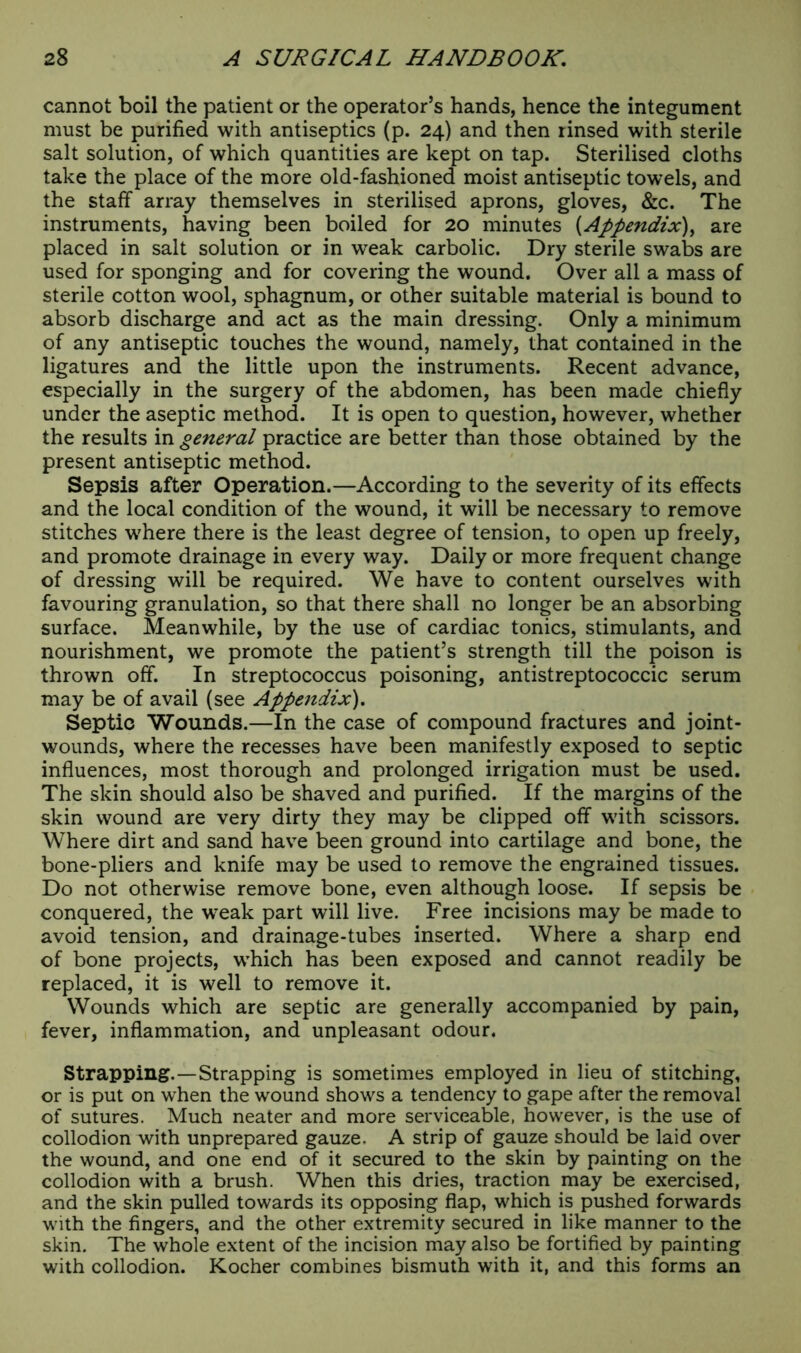 cannot boil the patient or the operator’s hands, hence the integument must be purified with antiseptics (p. 24) and then linsed with sterile salt solution, of which quantities are kept on tap. Sterilised cloths take the place of the more old-fashioned moist antiseptic towels, and the staff array themselves in sterilised aprons, gloves, &c. The instruments, having been boiled for 20 minutes (Appendix), are placed in salt solution or in weak carbolic. Dry sterile swabs are used for sponging and for covering the wound. Over all a mass of sterile cotton wool, sphagnum, or other suitable material is bound to absorb discharge and act as the main dressing. Only a minimum of any antiseptic touches the wound, namely, that contained in the ligatures and the little upon the instruments. Recent advance, especially in the surgery of the abdomen, has been made chiefly under the aseptic method. It is open to question, however, whether the results in general practice are better than those obtained by the present antiseptic method. Sepsis after Operation.—According to the severity of its effects and the local condition of the wound, it will be necessary to remove stitches where there is the least degree of tension, to open up freely, and promote drainage in every way. Daily or more frequent change of dressing will be required. We have to content ourselves with favouring granulation, so that there shall no longer be an absorbing surface. Meanwhile, by the use of cardiac tonics, stimulants, and nourishment, we promote the patient’s strength till the poison is thrown off. In streptococcus poisoning, antistreptococcic serum may be of avail (see Appendix). Septic Wounds.—In the case of compound fractures and joint- wounds, where the recesses have been manifestly exposed to septic influences, most thorough and prolonged irrigation must be used. The skin should also be shaved and purified. If the margins of the skin wound are very dirty they may be clipped off with scissors. Where dirt and sand have been ground into cartilage and bone, the bone-pliers and knife may be used to remove the engrained tissues. Do not otherwise remove bone, even although loose. If sepsis be conquered, the weak part will live. Free incisions may be made to avoid tension, and drainage-tubes inserted. Where a sharp end of bone projects, which has been exposed and cannot readily be replaced, it is well to remove it. Wounds which are septic are generally accompanied by pain, fever, inflammation, and unpleasant odour. Strapping.—Strapping is sometimes employed in lieu of stitching, or is put on when the wound shows a tendency to gape after the removal of sutures. Much neater and more serviceable, however, is the use of collodion with unprepared gauze. A strip of gauze should be laid over the wound, and one end of it secured to the skin by painting on the collodion with a brush. When this dries, traction may be exercised, and the skin pulled towards its opposing flap, which is pushed forwards with the fingers, and the other extremity secured in like manner to the skin. The whole extent of the incision may also be fortified by painting with collodion. Kocher combines bismuth with it, and this forms an