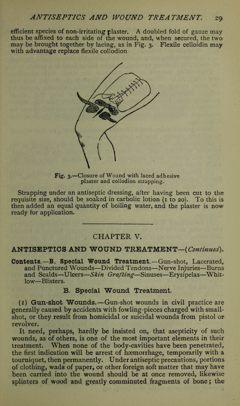 efficient species of non-irritating plaster. A doubled fold of gauze may thus be affixed to each side of the wound, and, when secured, the two may be brought together by lacing, as in Fig. 3. Flexile celloidin may with advantage replace flexile collodion Fig. 3.—Closure of Wound with laced adhesive plaster and collodion strapping. Strapping under an antiseptic dressing, after having been cut to the requisite size, should be soaked in carbolic lotion (1 to 20). To this is then added an equal quantity of boiling water, and the plaster is now ready for application. CHAPTER V. ANTISEPTICS AND WOUND TREATMENT—(Continued). Contents.— B. Special Wound Treatment.—Gun-shot, Lacerated, and Punctured Wounds—Divided Tendons—Nerve Injuries—Burns and Scalds—Ulcers—Skin Grafting—Sinuses—Erysipelas—Whit- low—Blisters. B. Special Wound. Treatment. (1) Gun-shot Wounds.—Gun-shot wounds in civil practice are generally caused by accidents with fowling-pieces charged with small- shot, or they result from homicidal or suicidal wounds from pistol or revolver. It need, perhaps, hardly be insisted on, that asepticity of such wounds, as of others, is one of the most important elements in their treatment. When none of the body-cavities have been penetrated, the first indication will be arrest of haemorrhage, temporarily with a tourniquet, then permanently. Under antiseptic precautions, portions of clothing, wads of paper, or other foreign soft matter that may have been carried into the wound should be at once removed, likewise splinters of wood and greatly comminuted fragments of bone; the