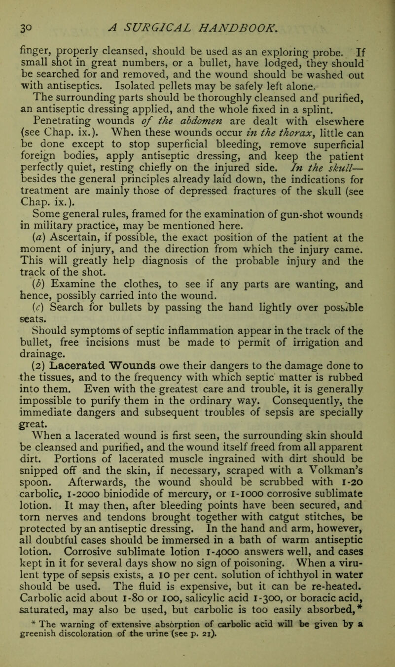 finger, properly cleansed, should be used as an exploring probe. If small shot in great numbers, or a bullet, have lodged, they should be searched for and removed, and the wound should be washed out with antiseptics. Isolated pellets may be safely left alone. The surrounding parts should be thoroughly cleansed and purified, an antiseptic dressing applied, and the whole fixed in a splint. Penetrating wounds of the abdomen are dealt with elsewhere (see Chap. ix.). When these wounds occur in the thorax, little can be done except to stop superficial bleeding, remove superficial foreign bodies, apply antiseptic dressing, and keep the patient perfectly quiet, resting chiefly on the injured side. In the skull— besides the general principles already laid down, the indications for treatment are mainly those of depressed fractures of the skull (see Chap. ix.). Some general rules, framed for the examination of gun-shot wounds in military practice, may be mentioned here. (a) Ascertain, if possible, the exact position of the patient at the moment of injury, and the direction from which the injury came. This will greatly help diagnosis of the probable injury and the track of the shot. {b) Examine the clothes, to see if any parts are wanting, and hence, possibly carried into the wound. (c) Search for bullets by passing the hand lightly over possible seats. Should symptoms of septic inflammation appear in the track of the bullet, free incisions must be made to permit of irrigation and drainage. (2) Lacerated Wounds owe their dangers to the damage done to the tissues, and to the frequency with which septic matter is rubbed into them. Even with the greatest care and trouble, it is generally impossible to purify them in the ordinary way. Consequently, the immediate dangers and subsequent troubles of sepsis are specially great. When a lacerated wound is first seen, the surrounding skin should be cleansed and purified, and the wound itself freed from all apparent dirt. Portions of lacerated muscle ingrained with dirt should be snipped off and the skin, if necessary, scraped with a Volkman’s spoon. Afterwards, the wound should be scrubbed with 1-20 carbolic, 1-2000 biniodide of mercury, or 1-1000 corrosive sublimate lotion. It may then, after bleeding points have been secured, and torn nerves and tendons brought together with catgut stitches, be protected by an antiseptic dressing. In the hand and arm, however, all doubtful cases should be immersed in a bath of warm antiseptic lotion. Corrosive sublimate lotion 1-4000 answers well, and cases kept in it for several days show no sign of poisoning. When a viru- lent type of sepsis exists, a 10 per cent, solution of ichthyol in water should be used. The fluid is expensive, but it can be re-heated. Carbolic acid about 1-80 or 100, salicylic acid 1-300, or boracic acid, saturated, may also be used, but carbolic is too easily absorbed,* * The warning of extensive absorption of carbolic acid will be given by a greenish discoloration of the urine (see p. 21).