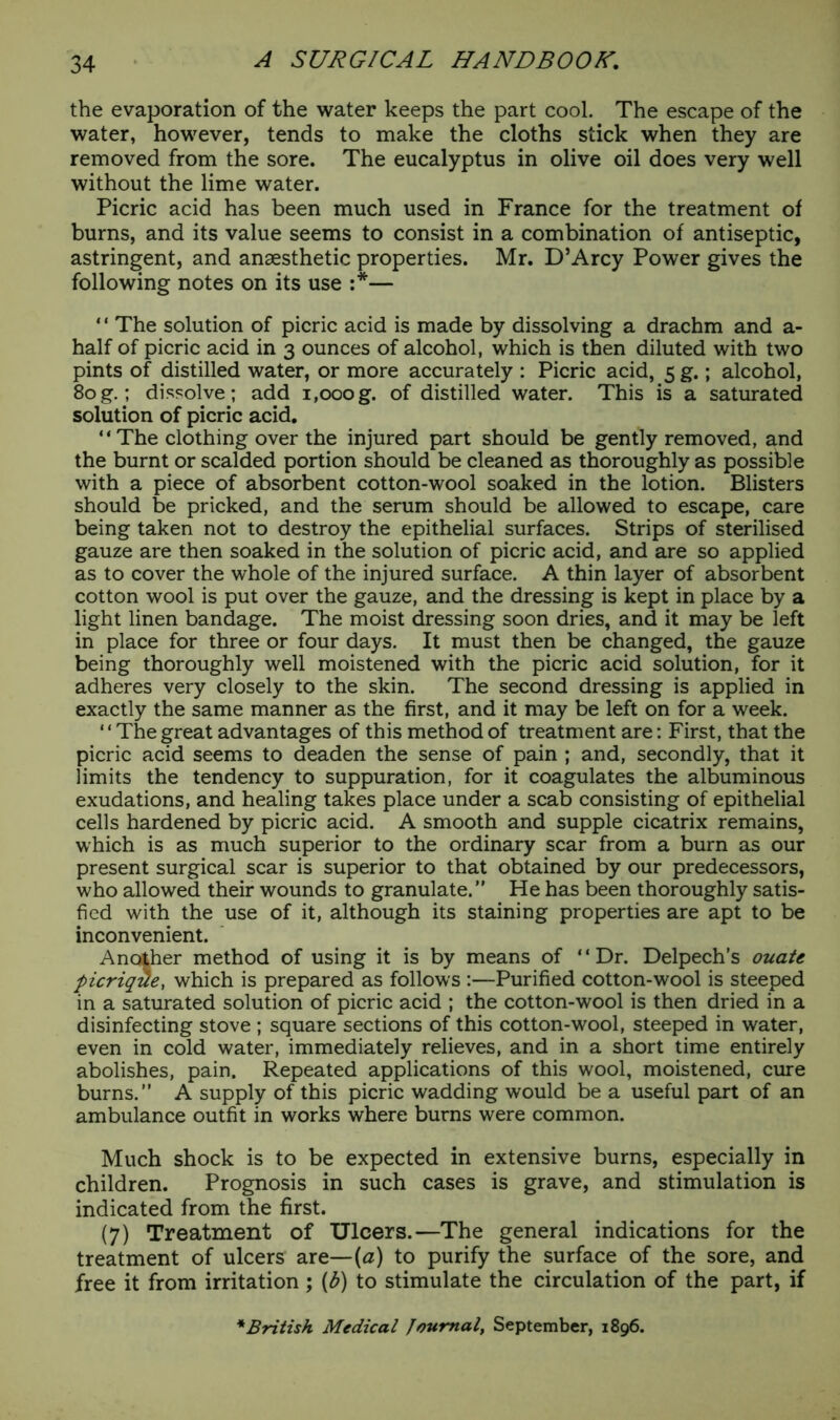 the evaporation of the water keeps the part cool. The escape of the water, however, tends to make the cloths stick when they are removed from the sore. The eucalyptus in olive oil does very well without the lime water. Picric acid has been much used in France for the treatment of burns, and its value seems to consist in a combination of antiseptic, astringent, and anaesthetic properties. Mr. D’Arcy Power gives the following notes on its use :*— ‘ ‘ The solution of picric acid is made by dissolving a drachm and a- half of picric acid in 3 ounces of alcohol, which is then diluted with two pints of distilled water, or more accurately : Picric acid, 5 g.; alcohol, 80g.; dissolve; add 1,000g. of distilled water. This is a saturated solution of picric acid. “The clothing over the injured part should be gently removed, and the burnt or scalded portion should be cleaned as thoroughly as possible with a piece of absorbent cotton-wool soaked in the lotion. Blisters should be pricked, and the serum should be allowed to escape, care being taken not to destroy the epithelial surfaces. Strips of sterilised gauze are then soaked in the solution of picric acid, and are so applied as to cover the whole of the injured surface. A thin layer of absorbent cotton wool is put over the gauze, and the dressing is kept in place by a light linen bandage. The moist dressing soon dries, and it may be left in place for three or four days. It must then be changed, the gauze being thoroughly well moistened with the picric acid solution, for it adheres very closely to the skin. The second dressing is applied in exactly the same manner as the first, and it may be left on for a week. ‘ ‘ The great advantages of this method of treatment are: First, that the picric acid seems to deaden the sense of pain ; and, secondly, that it limits the tendency to suppuration, for it coagulates the albuminous exudations, and healing takes place under a scab consisting of epithelial cells hardened by picric acid. A smooth and supple cicatrix remains, which is as much superior to the ordinary scar from a burn as our present surgical scar is superior to that obtained by our predecessors, who allowed their wounds to granulate. He has been thoroughly satis- fied with the use of it, although its staining properties are apt to be inconvenient. Another method of using it is by means of ‘ ‘ Dr. Delpech’s ouate picrique, which is prepared as follows :—Purified cotton-wool is steeped in a saturated solution of picric acid ; the cotton-wool is then dried in a disinfecting stove ; square sections of this cotton-wool, steeped in water, even in cold water, immediately relieves, and in a short time entirely abolishes, pain. Repeated applications of this wool, moistened, cure burns. A supply of this picric wadding would be a useful part of an ambulance outfit in works where burns were common. Much shock is to be expected in extensive burns, especially in children. Prognosis in such cases is grave, and stimulation is indicated from the first. (7) Treatment of Ulcers.—The general indications for the treatment of ulcers are— {a) to purify the surface of the sore, and free it from irritation ; (£) to stimulate the circulation of the part, if * British Medical Journal, September, 1896.