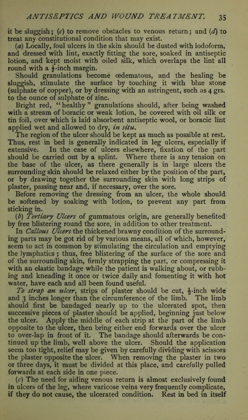 it be sluggish; (c) to remove obstacles to venous return; and (d) to treat any constitutional condition that may exist. (a) Locally, foul ulcers in the skin should be dusted with iodoform, and dressed with lint, exactly fitting the sore, soaked in antiseptic lotion, and kept moist with oiled silk, which overlaps the lint all round with a ^-inch margin. Should granulations become oedematous, and the healing be sluggish, stimulate the surface by touching it with blue stone (sulphate of copper), or by dressing with an astringent, such as 4 grs. to the ounce of sulphate of zinc. Bright red, “healthy” granulations should, after being washed with a stream of boracic or weak lotion, be covered with oil silk or tin foil, over which is laid absorbent antiseptic wool, or boracic lint applied wet and allowed to dry, in situ. The region of the ulcer should be kept as much as possible at rest. Thus, rest in bed is generally indicated in leg ulcers, especially if extensive. In the case of ulcers elsewhere, fixation of the part should be carried out by a splint. Where there is any tension on the base of the ulcer, as there generally is in large ulcers the surrounding skin should be relaxed either by the position of the part, or by drawing together the surrounding skin with long strips of plaster, passing near and, if necessary, over the sore. Before removing the dressing from an ulcer, the whole should be softened by soaking with lotion, to prevent any part from sticking in. (b) Tertiary Ulcers of gummatous origin, are generally benefited by free blistering round the sore, in addition to other treatment. In Callous Ulcers the thickened brawny condition of the surround- ing parts may be got rid of by various means, all of which, however, seem to act in common by stimulating the circulation and emptying the lymphatics ; thus, free blistering of the surface of the sore and of the surrounding skin, firmly strapping the part, or compressing it with an elastic bandage while the patient is walking about, or rubb- ing and kneading it once or twice daily and fomenting it with hot water, have each and all been found useful. To strap an ulcer, strips of plaster should be cut, -|-inch wide and 3 inches longer than the circumference of the limb. The limb should first be bandaged nearly up to the ulcerated spot, then successive pieces of plaster should be applied, beginning just below the ulcer. Apply the middle of each strip at the part of the limb opposite to the ulcer, then bring either end forwards over the ulcer to over-lap in front of it. The bandage should afterwards be con- tinued up the limb, well above the ulcer. Should the application seem too tight, relief may be given by carefully dividing with scissors the plaster opposite the ulcer. When removing the plaster in two or three days, it must be divided at this place, and carefully pulled forwards at each side in one piece. (c) The need for aiding venous return is almost exclusively found in ulcers of the leg, where varicose veins very frequently complicate, if they do not cause, the ulcerated condition. Rest in bed in itself