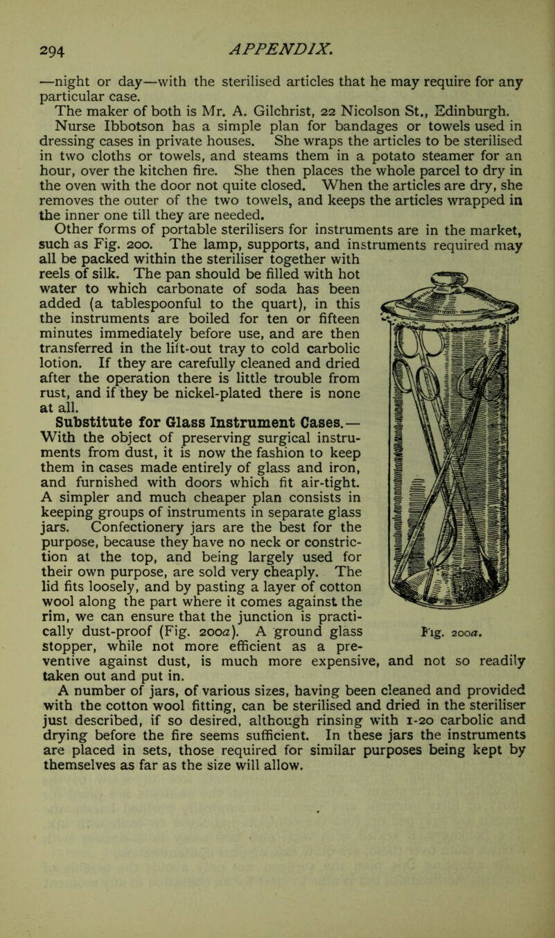 —night or day—with the sterilised articles that he may require for any particular case. The maker of both is Mr. A. Gilchrist, 22 Nicolson St., Edinburgh. Nurse Ibbotson has a simple plan for bandages or towels used in dressing cases in private houses. She wraps the articles to be sterilised in two cloths or towels, and steams them in a potato steamer for an hour, over the kitchen fire. She then places the whole parcel to dry in the oven with the door not quite closed. When the articles are dry, she removes the outer of the two towels, and keeps the articles wrapped in the inner one till they are needed. Other forms of portable sterilisers for instruments are in the market, such as Fig. 200. The lamp, supports, and instruments required may all be packed within the steriliser together with reels of silk. The pan should be filled with hot water to which carbonate of soda has been added (a tablespoonful to the quart), in this the instruments are boiled for ten or fifteen minutes immediately before use, and are then transferred in the lift-out tray to cold carbolic lotion. If they are carefully cleaned and dried after the operation there is little trouble from rust, and if they be nickel-plated there is none at all. Substitute for Glass Instrument Cases.— With the object of preserving surgical instru- ments from dust, it is now the fashion to keep them in cases made entirely of glass and iron, and furnished with doors which fit air-tight. A simpler and much cheaper plan consists in keeping groups of instruments in separate glass jars. Confectionery jars are the best for the purpose, because they have no neck or constric- tion at the top, and being largely used for their own purpose, are sold very cheaply. The lid fits loosely, and by pasting a layer of cotton wool along the part where it comes against the rim, we can ensure that the junction is practi- cally dust-proof (Fig. 200a). A ground glass stopper, while not more efficient as a pre- ventive against dust, is much more expensive, taken out and put in. A number of jars, of various sizes, having been cleaned and provided with the cotton wool fitting, can be sterilised and dried in the steriliser just described, if so desired, although rinsing with 1-20 carbolic and drying before the fire seems sufficient. In these jars the instruments are placed in sets, those required for similar purposes being kept by themselves as far as the size will allow. P ig. 200a. and not so readily