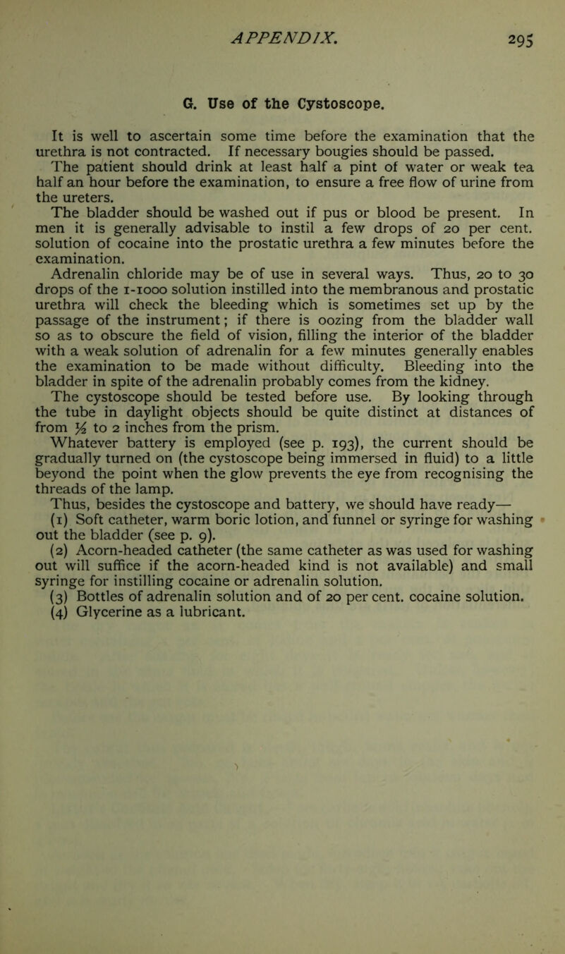 G. Use of the Cystoscope. It is well to ascertain some time before the examination that the urethra is not contracted. If necessary bougies should be passed. The patient should drink at least half a pint of water or weak tea half an hour before the examination, to ensure a free flow of urine from the ureters. The bladder should be washed out if pus or blood be present. In men it is generally advisable to instil a few drops of 20 per cent, solution of cocaine into the prostatic urethra a few minutes before the examination. Adrenalin chloride may be of use in several ways. Thus, 20 to 30 drops of the 1-1000 solution instilled into the membranous and prostatic urethra will check the bleeding which is sometimes set up by the passage of the instrument; if there is oozing from the bladder wall so as to obscure the field of vision, filling the interior of the bladder with a weak solution of adrenalin for a few minutes generally enables the examination to be made without difficulty. Bleeding into the bladder in spite of the adrenalin probably comes from the kidney. The cystoscope should be tested before use. By looking through the tube in daylight objects should be quite distinct at distances of from to 2 inches from the prism. Whatever battery is employed (see p. 193), the current should be gradually turned on (the cystoscope being immersed in fluid) to a little beyond the point when the glow prevents the eye from recognising the threads of the lamp. Thus, besides the cystoscope and battery, we should have ready— (1) Soft catheter, warm boric lotion, and funnel or syringe for washing out the bladder (see p. 9). (2) Acorn-headed catheter (the same catheter as was used for washing out will suffice if the acorn-headed kind is not available) and small syringe for instilling cocaine or adrenalin solution. (3) Bottles of adrenalin solution and of 20 per cent, cocaine solution. (4) Glycerine as a lubricant.