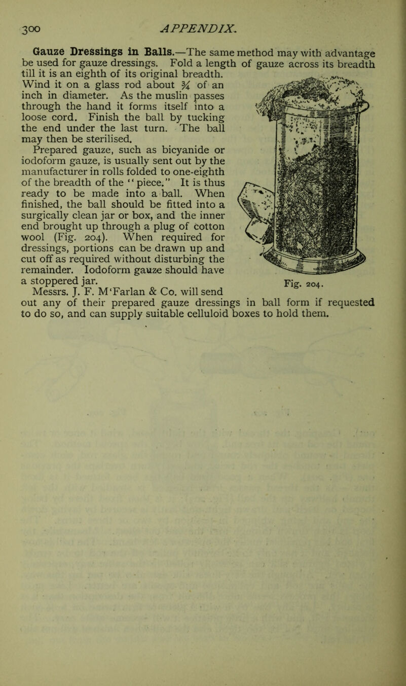 Gauze Dressings in Balls.—The same method may with advantage be used for gauze dressings. Fold a length of gauze across its breadth till it is an eighth of its original breadth. Wind it on a glass rod about % of an inch in diameter. As the muslin passes through the hand it forms itself into a loose cord. Finish the ball by tucking the end under the last turn. The ball may then be sterilised. Prepared gauze, such as bicyanide or iodoform gauze, is usually sent out by the manufacturer in rolls folded to one-eighth of the breadth of the “piece.” It is thus ready to be made into a ball. When finished, the ball should be fitted into a surgically clean jar or box, and the inner end brought up through a plug of Cotton wool (Fig. 204). When required for dressings, portions can be drawn up and cut off as required without disturbing the remainder. Iodoform gauze should have a stoppered jar. Fig. 20, Messrs. J. F. M‘Farlan & Co. will send out any of their prepared gauze dressings in ball form if requested to do so, and can supply suitable celluloid boxes to hold them.