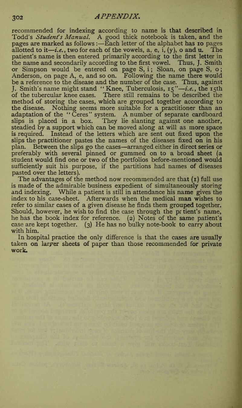 recommended for indexing according to name is that described in Todd’s Student's Manual. A good thick notebook is taken, and the pages are marked as follows:—Each letter of the alphabet has io pages allotted to it—i.e.t two for each of the vowels, a, e, i, (y), o and u. The patient’s name is then entered primarily according to the first letter in the name and secondarily according to the first vowel. Thus, J. Smith or Simpson would be entered on page S, i; Sloan, on page S, o; Anderson, on page A, e, and so on. Following the name there would be a reference to the disease and the number of the case. Thus, against J. Smith’s name might stand “ Knee, Tuberculosis, 15”—i.e.t the 15th of the tubercular knee cases. There still remains to be described the method of storing the cases, which are grouped together according to the disease. Nothing seems more suitable for a practitioner than an adaptation of the “ Ceres ” system. A number of separate cardboard slips is placed in a box. They lie slanting against one another, steadied by a support which can be moved along at will as more space is required. Instead of the letters which are sent out fixed upon the slips the practitioner pastes the names of the diseases fixed on in his plan. Between the slips go the cases—arranged either in direct series or preferably with several pinned or gummed on to a broad sheet (a student would find one or two of the portfolios before-mentioned would sufficiently suit his purpose, if the partitions had names of diseases pasted over the letters). The advantages of the method now recommended are that (1) full use is made of the admirable business expedient of simultaneously storing and indexing. While a patient is still in attendance his name gives the index to his case-sheet. Afterwards when the medical man wishes to refer to similar cases of a given disease he finds them grouped together. Should, however, he wish to find the case through the p? tient’s name, he has the book index for reference. (2) Notes of the same patient’s case are kept together. (3) He has no bulky note-book to carry about with him. In hospital practice the only difference is that the cases are usually taken on larger sheets of paper than those recommended for private work.