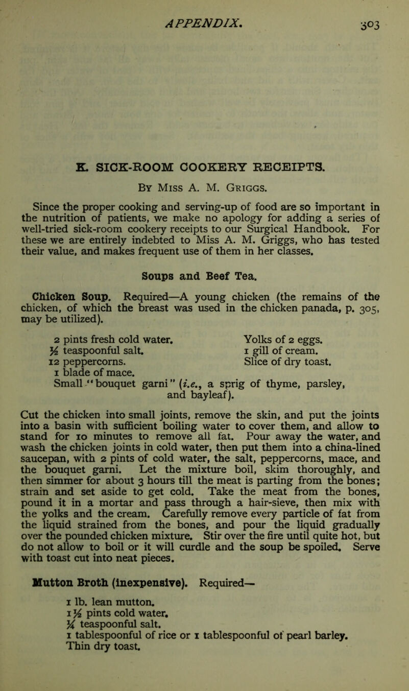 K. SICK-ROOM COOKERY RECEIPTS. By Miss A. M. Griggs. Since the proper cooking and serving-up of food are so important in the nutrition of patients, we make no apology for adding a series of well-tried sick-room cookery receipts to our Surgical Handbook. For these we are entirely indebted to Miss A. M. Griggs, who has tested their value, and makes frequent use of them in her classes. Soups and Beef Tea. Chicken Soup. Required—A young chicken (the remains of the chicken, of which the breast was used in the chicken panada, p. 305, may be utilized). 2 pints fresh cold water. Yolks of 2 eggs. j4 teaspoonful salt. 1 gill of cream. 12 peppercorns. Slice of dry toast. 1 blade of mace. Small “ bouquet garni ” (i.e., a sprig of thyme, parsley, and bayleaf). Cut the chicken into small joints, remove the skin, and put the joints into a basin with sufficient boiling water to cover them, and allow to stand for 10 minutes to remove all fat. Pour away the water, and wash the chicken joints in cold water, then put them into a china-lined saucepan, with 2 pints of cold water, the salt, peppercorns, mace, and the bouquet garni. Let the mixture boil, skim thoroughly, and then simmer for about 3 hours till the meat is parting from the bones; strain and set aside to get cold. Take the meat from the bones, pound it in a mortar and pass through a hair-sieve, then mix with the yolks and the cream. Carefully remove every particle of fat from the liquid strained from the bones, and pour the liquid gradually over the pounded chicken mixture. Stir over the fire until quite hot, but do not allow to boil or it will curdle and the soup be spoiled. Serve with toast cut into neat pieces. Mutton Broth (inexpensive). Required— 1 lb. lean mutton. 1 Yt. pints cold water. Y teaspoonful salt. 1 tablespoonful of rice or 1 tablespoonful of pearl barley. Thin dry toast.