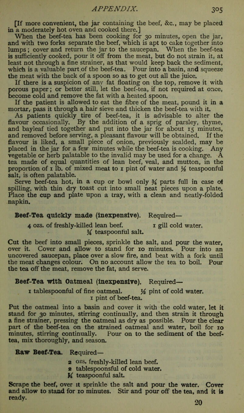 [If more convenient, the jar containing the beef, &c., may be placed in a moderately hot oven and cooked there.] When the beef-tea has been cooking for 30 minutes, open the jar, and with two forks separate the beef, which is apt to cake together into lumps; cover and return the jar to the saucepan. When the beef-tea is sufficiently cooked, pour it off from the meat, but do not strain it, at least not through a fine strainer, as that would keep back the sediment, which is a valuable part of the beef-tea. Pour into a basin, and squeeze the meat with the back of a spoon so as to get out all the juice. If there is a suspicion of any fat floating on the top, remove it with porous paper; or better still, let the beef-tea, if not required at once, become cold and remove the fat with a heated spoon. If the patient is allowed to eat the fibre of the meat, pound it in a mortar, pass it through a hair sieve and thicken the beef-tea with it. As patients quickly tire of beef-tea, it is advisable to alter the flavour occasionally. By the addition of a sprig of parsley, thyme, and bayleaf tied together and put into the jar for about 15 minutes, and removed before serving, a pleasant flavour will be obtained. If the flavour is liked, a small piece of onion, previously scalded, may be placed in the jar for a few minutes while the beef-tea is cooking. Any vegetable or herb palatable to the invalid may be used for a change. A tea made of equal quantities of lean beef, veal, and mutton, in the proportion of 1 lb. of mixed meat to 1 pint of water and ^ teaspoonful salt, is often palatable.. Serve beef-tea hot, in a cup or bowl only ^ parts full in case of spilling, with thin dry toast cut into small neat pieces upon a plate. Place the cup and plate upon a tray, with a clean and neatly-folded napkin. Beef-Tea quickly made (inexpensive). Required— 4 ozs. of freshly-killed lean beef. 1 gill cold water. K teaspoonful salt. Cut the beef into small pieces, sprinkle the salt, and pour the water, over it. Cover and allow to stand for 10 minutes. Pour into an uncovered saucepan, place over a slow fire, and beat with a fork until the meat changes colour. On no account allow the tea to boil. Pour the tea off the meat, remove the fat, and serve. Beef-Tea with Oatmeal (inexpensive). Required— 1 tablespoonful of fine oatmeal. K pint of cold water. 1 pint of beef-tea. Put the oatmeal into a basin and cover it with the cold water, let it stand for 30 minutes, stirring continually, and then strain it through a fine strainer, pressing the oatmeal as dry as possible. Pour the clear part of the beef-tea on the strained oatmeal and water, boil for 10 minutes, stirring continually. Pour on to the sediment of the beef- tea, mix thoroughly, and season. Raw Beef-Tea. Required— 2 ozs. freshly-killed lean beef. 2 tablespoonsful of cold water. \i teaspoonful salt. Scrape the beef, over it sprinkle the salt and pour the water. Cover and allow to stand for 10 minutes. Stir and pour off the tea, and it is