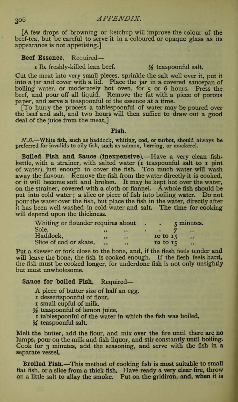 [A few drops of browning or ketchup will improve the colour of the beef-tea, but be careful to serve it in a coloured or opaque glass as its appearance is not appetising.] Beef Essence. Required— 1 lb. freshly-killed lean beef. % teaspoonful salt. Cut the meat into very small pieces, sprinkle the salt well over it, put it into a jar and cover with a lid. Place the jar in a covered saucepan of boiling water, or moderately hot oven, for 5 or 6 hours. Press the beef, and pour off all liquid. Remove the fat with a piece of porous paper, and serve a teaspoonful of the essence at a time. [To hurry the process a tablespoonful of water may be poured over the beef and salt, and two hours will then suffice to draw out a good deal of the juice from the meat.] Fish. N.B.—White fish, such as haddock, whiting, cod, or turbot, should always be preferred for invalids to oily fish, such as salmon, herring, or mackerel. Boiled Fish and Sauce (inexpensive).—Have a very clean fish- kettle, with a strainer, with salted water (1 teaspoonful salt to 1 pint of water), just enough to cover the fish. Too much water will wash away the flavour. Remove the fish from the water directly it is cooked, or it will become soft and broken. It may be kept hot over the water, on the strainer, covered with a cloth or flannel. A whole fish should be put into cold water; a slice or piece of fish into boiling water. Do not pour the water over the fish, but place the fish in the water, directly after it has been well washed in cold water and salt. The time for cooking will depend upon the thickness. Whiting or flounder requires about 5 minutes. Sole, ,, ,, 7 Haddock, ,, ,, 10 to 15 ,, Slice of cod or skate, ,, ,, 12 to 15 Put a skewer or fork close to the bone, and, if the flesh feels tender and will leave the bone, the fish is cooked enough. If the flesh feels hard, the fish must be cooked longer, for underdone fish is not only unsightly but most unwholesome. Sauce for boiled Fish. Required— A piece of butter size of half an egg. 1 dessertspoonful of flour. 1 small cupful of milk. % teaspoonful of lemon juice. 1 tablespoonful of the water in which the fish was boiled, teaspoonful salt. Melt the butter, add the flour, and mix over the fire until there are no lumps, pour on the milk and fish liquor, and stir constantly until boiling. Cook for 3 minutes, add the seasoning, and serve with the fish in a separate vessel. Broiled Fish.—This method of cooking fish is most suitable to small flat fish, or a slice from a thick fish. Have ready a very clear fire, throw on a little salt to allay the smoke. Put on the gridiron, and. when it is