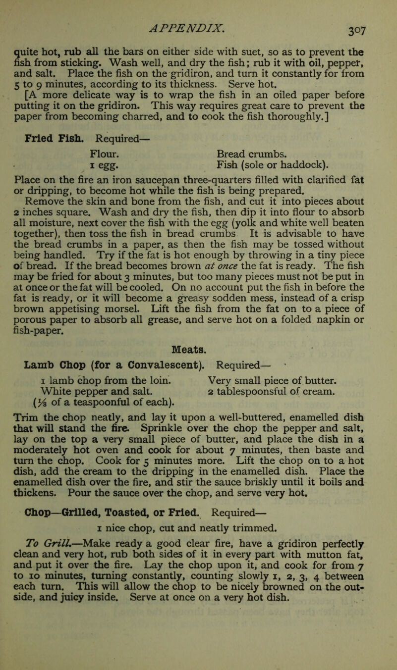 3°7 quite hot, rub all the bars on either side with suet, so as to prevent the fish from sticking. Wash well, and dry the fish; rub it with oil, pepper, and salt. Place the fish on the gridiron, and turn it constantly for from 5 to 9 minutes, according to its thickness. Serve hot. [A more delicate way is to wrap the fish in an oiled paper before putting it on the gridiron. This way requires great care to prevent the paper from becoming charred, and to cook the fish thoroughly.] Fried Fish. Required— Flour. Bread crumbs, i egg. Fish (sole or haddock). Place on the fire an iron saucepan three-quarters filled with clarified fat or dripping, to become hot while the fish is being prepared. Remove the skin and bone from the fish, and cut it into pieces about 2 inches square. Wash and dry the fish, then dip it into flour to absorb all moisture, next cover the fish with the egg (yolk and white well beaten together), then toss the fish in bread crumbs It is advisable to have the bread crumbs in a paper, as then the fish may be tossed without being handled. Try if the fat is hot enough by throwing in a tiny piece of bread. If the bread becomes brown at once the fat is ready. The fish may be fried for about 3 minutes, but too many pieces must not be put in at once or the fat will be cooled. On no account put the fish in before the fat is ready, or it will become a greasy sodden mess, instead of a crisp brown appetising morsel. Lift the fish from the fat on to a piece of porous paper to absorb all grease, and serve hot on a folded napkin or fish-paper. Meats. Lamb Chop (for a Convalescent). Required— 1 lamb chop from the loin. Very small piece of butter. White pepper and salt. 2 tablespoonsful of cream. (34 of a teaspoonful of each). Trim the chop neatly, and lay it upon a well-buttered, enamelled dish that will stand the fire. Sprinkle over the chop the pepper and salt, lay on the top a very small piece of butter, and place the dish in a moderately hot oven and cook for about 7 minutes, then baste and turn the chop. Cook for 5 minutes more. Lift the chop on to a hot dish, add the cream to the dripping in the enamelled dish. Place the enamelled dish over the fire, and stir the sauce briskly until it boils and thickens. Pour the sauce over the chop, and serve very hot. Chop—Grilled, Toasted, or Fried. Required— 1 nice chop, cut and neatly trimmed. To Grill.—Make ready a good clear fire, have a gridiron perfectly clean and very hot, rub both sides of it in every part with mutton fat, and put it over the fire. Lay the chop upon it, and cook for from 7 to 10 minutes, turning constantly, counting slowly 1, 2, 3, 4 between each turn. Tliis will allow the chop to be nicely browned on the out- side, and juicy inside. Serve at once on a very hot dish.