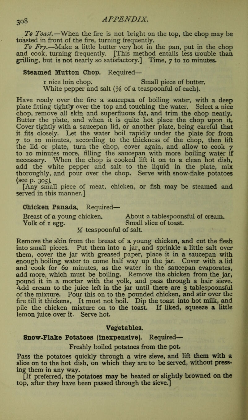 To Toast.—When the fire is not bright on the top, the chop may be toasted in front of the fire, turning frequently. To Fry.—Make a little butter very hot in the pan, put in the chop and cook, turning frequently. [This method entails less trouble than grilling, but is not nearly so satisfactory.] Time, 7 to 10 minutes. Steamed Mutton Chop. Required— 1 nice loin chop. Small piece of butter. White pepper and salt (% of a teaspoonful of each). Have ready over the fire a saucepan of boiling water, with a deep plate fitting tightly over the top and touching the water. Select a nice chop, remove all skin and superfluous fat, and trim the chop neatly. Butter the plate, and when it is quite hot place the chop upon it* Cover tightly with a saucepan lid, or another plate, being careful that it fits closely. Let the water boil rapidly under the plate for from 7 to 10 minutes, according to the thickness of the chop, then lift the lid or plate, turn the chop, cover again, and allow to cook 7 to 10 minutes more, filling the saucepan with more boiling water if necessary. When the chop is cooked lift it on to a clean hot dish, add the white pepper and salt to the liquid in the plate, mix thoroughly, and pour over the chop. Serve with snow-flake potatoes (see p. 305). [Any small piece of meat, chicken, or fish may be steamed and served in this manner.] Chicken Panada. Required— Breast of a young chicken. About 2 tablespoonsful of cream. Yolk of 1 egg. Small slice of toast. % teaspoonful of salt. Remove the skin from the breast of a young chicken, and cut the flesh into small pieces. Put them into a jar, and sprinkle a little salt over them, cover the jar with greased paper, place it in a saucepan with enough boiling water to come half way up the jar. Cover with a lid and cook for 60 minutes, as the water in the saucepan evaporates, add more, which must be boiling. Remove the chicken from the jar, pound it in a mortar with the yolk, and pass through a hair sieve. Add cream to the juice left in the jar until there are 3 tablespoonsful of the mixture. Pour this on to the pounded chicken, and stir over the fire till it thickens. It must not boil. Dip the toast into hot milk, and pile the chicken mixture on to the toast. If liked, squeeze a little lemon juice over it. Serve hot. Vegetables. Snow-Flake Potatoes (inexpensive). Required— Freshly boiled potatoes from the pot. Pass the potatoes quickly through a wire sieve, and lift them with a slice on to the hot dish, on which they are to be served, without press- ing them in any way. [If preferred, the potatoes may be heated or slightly browned on the top, after they have been passed through the sieve.]