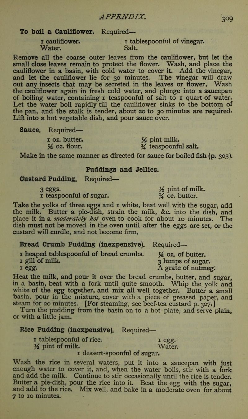 To boil a Cauliflower. Required— 1 cauliflower. 1 tablespoonful of vinegar. Water. Salt. Remove all the coarse outer leaves from the cauliflower, but let the small close leaves remain to protect the flower. Wash, and place the cauliflower in a basin, with cold water to cover it. Add the vinegar, and let the cauliflower lie for 30 minutes. The vinegar will draw out any insects that may be secreted in the leaves or flower. Wash the cauliflower again in fresh cold water, and plunge into a saucepan of boiling water, containing 1 teaspoonful of salt to 1 quart of water. Let the water boil rapidly till the cauliflower sinks to the bottom of the pan, and the stalk is tender, about 20 to 30 minutes are required- Lift into a hot vegetable dish, and pour sauce over. Sauce. Required— 1 oz. butter. % pint milk. K oz. flour. teaspoonful salt. Make in the same manner as directed for sauce for boiled fish (p. 303). Puddings and Jellies. Custard Pudding. Required— 3 eggs. y2 pint of milk. 1 teaspoonful of sugar. % oz. butter. Take the yolks of three eggs and 1 white, beat well with the sugar, add the milk. Butter a pie-dish, strain the milk, &c. into the dish, and place it in a moderately hot oven to cook for about 10 minutes. The dish must not be moved in the oven until after the eggs are set, or the custard will curdle, and not become firm. Bread Crumb Pudding (inexpensive). Required— 1 heaped tablespoonful of bread crumbs. y2 oz. of butter. 1 gill of milk. 3 lumps of sugar. 1 egg. A grate of nutmeg: Heat the milk, and pour it over the bread crumbs, butter, and sugar, in a basin, beat with a fork until quite smooth. Whip the. yolk and white of the egg together, and mix all well together. Butter a small basin, pour in the mixture, cover with a piece of greased paper, and steam for 20 minutes. [For steaming, see beef-tea custard p. 307,] Turn the pudding from the basin on to a hot plate, and serve plain, or with a little jam. Rice Pudding (inexpensive). Required— 1 tablespoonful of rice. 1 egg. y2 pint of milk. Water. 1 dessert-spoonful of sugar. Wash the rice in several waters, put it into a saucepan with just enough water to cover it, and, when the water boils, stir with a fork and add the milk. Continue to stir occasionally until the rice is tender. Butter a pie-dish, pour the rice into it. Beat the egg with the sugar, and add to the rice. Mix well, and bake in a moderate oven for about 7 to 10 minutes.