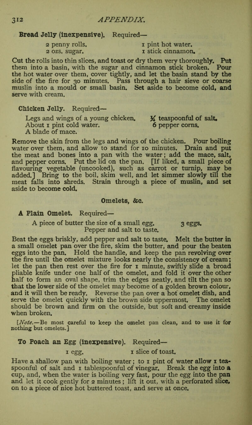 Bread Jelly (inexpensive). Required— 2 penny rolls. i pint hot water. 2 ozs. sugar. i stick cinnamon* Cut the rolls into thin slices, and toast or dry them very thoroughly. Put them into a basin, with the sugar and cinnamon stick broken. Pour the hot water over them, cover tightly, and let the basin stand by the side of the fire for 30 minutes. Pass through a hair sieve or coarse muslin into a mould or small basin. Set aside to become cold, and serve with cream. Chicken Jelly. Required— Legs and wings of a young chicken. teaspoonful of salt. About 1 pint cold water. 6 pepper corns. A blade of mace. Remove the skin from the legs and wings of the chicken. Pour boiling water over them, and allow to stand for 10 minutes. Drain and put the meat and bones into a pan with the water; add the mace, salt, and pepper corns. Put the lid on the pan. [If liked, a small piece of flavouring vegetable (uncooked), such as carrot or turnip, may be added.] Bring to the boil, skim well, and let simmer slowly till the meat falls into shreds. Strain through a piece of muslin, and set aside to become cold. Omelets, &c. A Plain Omelet. Required— A piece of butter the size of a small egg. 3 eggs. Pepper and salt to taste. Beat the eggs briskly, add pepper and salt to taste. Melt the butter in a small omelet pan over the fire, skim the butter, and pour the beaten eggs into the pan. Hold the handle, and keep the pan revolving over the fire until the omelet mixture looks nearly the consistency of cream; let the pan then rest over the fire for 1 minute, swiftly slide a broad pliable knife under one half of the omelet, and fold it over the other half to form an oval shape, trim the edges neatly, and tilt the pan so that the lower side of the omelet may become of a golden brown colour, and it will then be ready. Reverse the pan over a hot omelet dish, and serve the omelet quickly with the brown side uppermost. The omelet should be brown and firm on the outside, but soft and creamy inside when broken. [Note.—Be most careful to keep the omelet pan clean, and to use it for nothing but omelets.] To Poach an Egg (inexpensive). Required— 1 egg. 1 slice of toast. Have a shallow pan with boiling water; to 1 pint of water allow 1 tea- spoonful of salt and 1 tablespoonful of vinegar. Break the egg into a cup, and, when the water is boiling very fast, pour the egg into the pan and let it cook gently for 2 minutes ; lift it out, with a perforated slice,, on to a piece of nice hot buttered toast, and serve at once.