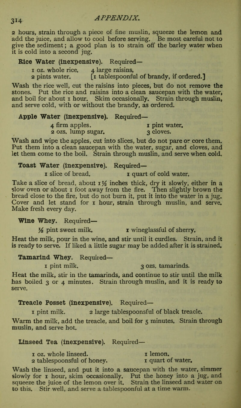314 2 hours, strain through a piece of fine muslin, squeeze the lemon and add the juice, and allow to cool before serving. Be most careful not to give the sediment; a good plan is to strain off the barley water when it is cold into a second jug. Rice Water (inexpensive). Required— 1 oz. whole rice. 4 large raisins. 2 pints water. [1 tablespoonful of brandy, if ordered.] Wash the rice well, cut the raisins into pieces, but do not remove the stones. Put the rice and raisins into a clean saucepan with the water, and boil for about 1 hour. Skim occasionally. Strain through muslin, and serve cold, with or without the brandy, as ordered. Apple Water (inexpensive). Required— 4 firm apples. 1 pint water. 2 ozs. lump sugar. 3 cloves. Wash and wipe the apples, cut into slices, but do not pare or core them. Put them into a clean saucepan with the water, sugar, and cloves, and let them come to the boil. Strain through muslin, and serve when cold. Toast Water (inexpensive). Required— 1 slice of bread. 1 quart of cold water. Take a slice of bread, about inches thick, dry it slowly, either in a slow oven or about 1 foot away from the fire. Then slightly brown the bread close to the fire, but do not burn it, put it into the water in a jug. Cover and let stand for 1 hour, strain through muslin, and serve. Make fresh every day. Wine Whey. Required— y2 pint sweet milk. 1 wineglassful of sherry. Heat the milk, pour in the wine, and stir until it curdles. Strain, and it is ready to serve. If liked a little sugar may be added after it is strained. Tamarind Whey. Required— 1 pint milk. 3 ozs. tamarinds. Heat the milk, stir in the tamarinds, and continue to stir until the milk has boiled 3 or 4 minutes. Strain through muslin, and it is ready to serve. Treacle Posset (inexpensive). Required— 1 pint milk. 2 large tablespoonsful of black treacle. Warm the milk, add the treacle, and boil for 5 minutes. Strain through muslin, and serve hot. Linseed Tea (inexpensive). Required— 1 oz. whole linseed. 1 lemon. 2 tablespoonsful of honey. 1 quart of water. Wash the linseed, and put it into a saucepan with the water, simmer slowly for 1 hour, skim occasionally. Put the honey into a jug, and squeeze the juice of the lemon over it. Strain the linseed and water on to this. Stir well, and serve a tablespoonful at a time warm.