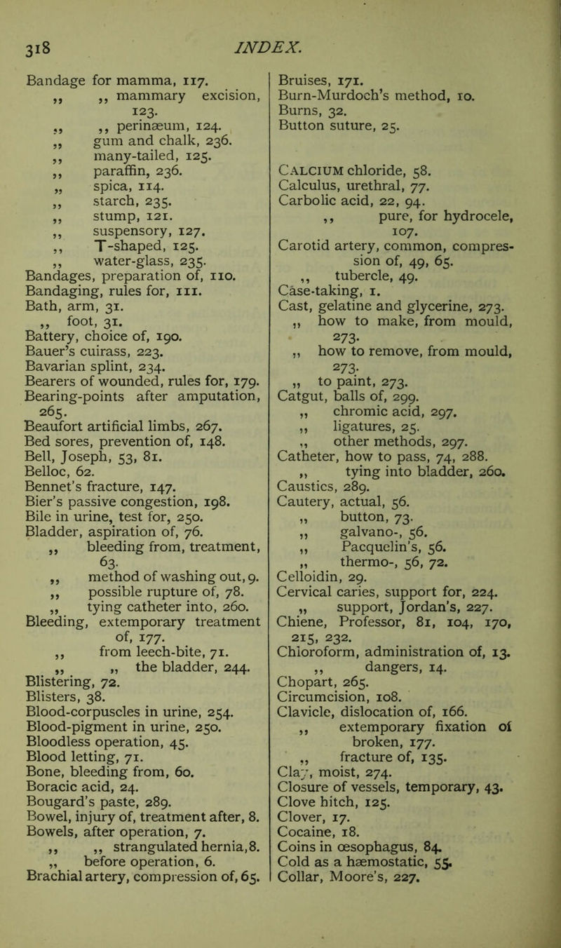 Bandage for mamma, 117. ,, ,, mammary excision, 123. ,, ,, perinaeum, 124. ,, gum and chalk, 236. ,, many-tailed, 125. „ paraffin, 236. „ spica, 114. „ starch, 235. ,, stump, 121. ,, suspensory, 127. „ T-shaped, 125. „ water-glass, 235. Bandages, preparation of, no. Bandaging, rules for, in. Bath, arm, 31. „ foot, 31. Battery, choice of, 190. Bauer’s cuirass, 223. Bavarian splint, 234. Bearers of wounded, rules for, 179. Bearing-points after amputation, 265. Beaufort artificial limbs, 267. Bed sores, prevention of, 148. Bell, Joseph, <3, 81. Belloc, 62 Bennet’s fracture, 147. Bier’s passive congestion, 198. Bile in urine, test for, 250. Bladder, aspiration of, 76. ,, bleeding from, treatment, 63- ,, method of washing out, 9. ,, possible rupture of, 78. „ tying catheter into, 260. Bleeding, extemporary treatment of, 177. ,, from leech-bite, 71. „ „ the bladder, 244. Blistering, 72. Blisters, 38. Blood-corpuscles in urine, 254. Blood-pigment in urine, 250. Bloodless operation, 45. Blood letting, 71. Bone, bleeding from, 60. Boracic acid, 24. Bougard’s paste, 289. Bowel, injury of, treatment after, 8. Bowels, after operation, 7. ,, ,, strangulated hernia, 8. „ before operation, 6. Brachial artery, compression of, 65. Bruises, 171. Burn-Murdoch’s method, 10. Burns, 32. Button suture, 25. Calcium chloride, 58. Calculus, urethral, 77. Carbolic acid, 22, 94. ,, pure, for hydrocele, 107. Carotid artery, common, compres- sion of, 49, 65. ,, tubercle, 49. Case-taking, 1. Cast, gelatine and glycerine, 273. „ how to make, from mould, 273- „ how to remove, from mould, 273- „ to paint, 273. Catgut, balls of, 299. „ chromic acid, 297. „ ligatures, 25. „ other methods, 297. Catheter, how to pass, 74, 288. „ tying into bladder, 260. Caustics, 289. Cautery, actual, 56. „ button, 73. „ galvano-, 56. ,, Pacquelin’s, 56. „ thermo-, 56, 72. Celloidin, 29. Cervical caries, support for, 224. „ support, Jordan’s, 227. Chiene, Professor, 81, 104, 170, 215, 232. Chloroform, administration of, 13. „ dangers, 14. Chopart, 265. Circumcision, 108. Clavicle, dislocation of, 166. „ extemporary fixation of broken, 177. „ fracture of, 135. Clay, moist, 274. Closure of vessels, temporary, 43. Clove hitch, 125. Clover, 17. Cocaine, 18. Coins in oesophagus, 84. Cold as a haemostatic, 55. Collar, Moore’s, 227.