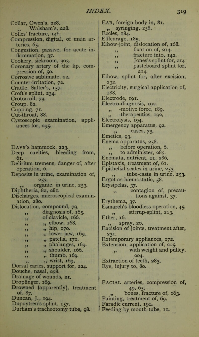 Collar, Owen’s, 228. ,, Walsham’s, 228. Colles’ fracture, 146. Compression, digital, of main ar- teries, 65. Congestion, passive, for acute in- flammation, 37. Cookery, sickroom, 303. Coronary artery of the lip, com- pression of, 50. Corrosive sublimate, 22, Counter-irritation, 72. Cradle, Salter's, 157. Croft’s splint, 234. Croton oil, 73. Croup, 82. Cupping, 71. Cut-throat, 88. Cystoscopic examination, appli- ances for, 295. Davy’s hammock, 223. Deep cavities, bleeding from, 61. Delirium tremens, danger of, after operation, 6. Deposits in urine, examination of, 253. ,, organic, in urine, 253. Diphtheria, 82, 281. Discharges, microscopical examin- ation, 280. Dislocation, compound, 79. ,, diagnosis of, 165. ,, of clavicle, 166. „ „ elbow, 168. „ „ hip, 170. ,, „ lower jaw, 169. „ „ patella, 171. „ „ phalanges, 169. ,, ,, shoulder, 166. ,, „ thumb, 169. ,, „ wrist, 169. Dorsal caries, support for, 224. Douche, nasal, 258. Drainage of wounds, 21. Dropfinger, 169. Drowned (apparently), treatment of, 87. Duncan, J., 194. Dupuytren’s splint, 157. Durham’s tracheotomy tube, 98. Ear, foreign body in, 81. „ syringing, 258. Eccles, 184. Effleurage, 185. Elbow-joint, dislocation of, 168. ,, fixation of, 214. ,, fracture into, 142. ,, Jones’s splint for, 214 ,, pasteboard splint for, 214. Elbow, splint for, after excision, 232. Electricity, surgical application of, 188. Electrode, 191. Electro-diagnosis, 192. ,, -motive force, 189. „ -therapeutics, 192. Electrolysis, 194. Emergency apparatus, 92. „ cases, 73. Emetics, 93. Enema apparatus, 258. „ before operation, 6. „ to administer, 285. Enemata, nutrient, n, 286. Epistaxis, treatment of, 61. Epithelial scales in urine, 253. „ tube-casts in urine, 253. Ergot as haemostatic, 58. Erysipelas, 37. ,, contagion of. precau- tions against, 37. Erythema, 37. Esmarch’s bloodless operation, 45. „ stirrup-splint, 213. Ether, 16. „ spray, 20. Excision of joints, treatment after, 231. Extemporary appliances, 172. Extension, application of, 205. „ with weight and pulley, 204. Extraction of teeth, 283. Eye, injury to, 80. Facial arteries, compression of, 49> 65. „ bones, fracture of, 163. Fainting, treatment of, 69. Faradic current, 191. Feeding by mouth-tube, 11.