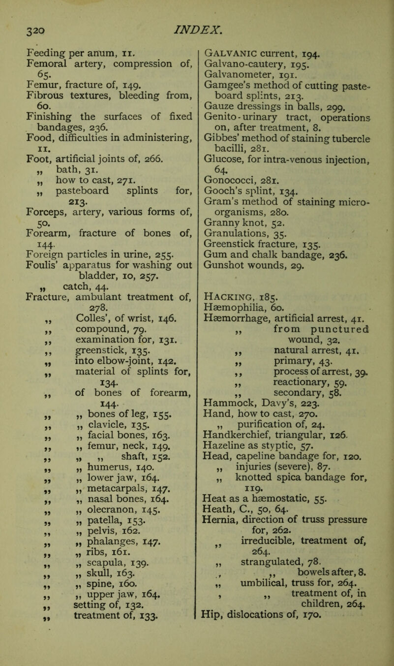 Feeding per anum, n. Femoral artery, compression of, 65. Femur, fracture of, 149. Fibrous textures, bleeding from, 60. Finishing the surfaces of fixed bandages, 236. Food, difficulties in administering, 11. Foot, artificial joints of, 266. „ bath, 31. „ how to cast, 271. „ pasteboard splints for, 213. Forceps, artery, various forms of, 50. Forearm, fracture of bones of, 144. Foreign particles in urine, 255. Foulis’ apparatus for washing out bladder, 10, 257. „ catch, 44. Fracture, ambulant treatment of, 278. ,, Codes’, of wrist, 146. ,, compound, 79. ,, examination for, 131. ,, greenstick, 135. „ into elbow-joint, 142. „ material of splints for, 134- ,, of bones of forearm, 144. „ „ bones of leg, 155. „ „ clavicle, 135. „ „ facial bones, 163. ,, „ femur, neck, 149. „ „ „ shaft, 152. ,, „ humerus, 140. ,, „ lower jaw, 164. ,, „ metacarpals, 147. „ „ nasal bones, 164. „ „ olecranon, 145. „ „ patella, 153. „ „ pelvis, 162. „ „ phalanges, 147. ,, „ ribs, 161. „ „ scapula, 139. „ „ skull, 163. „ „ spine, 160. „ „ upper jaw, 164. ,, setting of, 132. „ treatment of, 133. Galvanic current, 194. Galvano-cautery, 195. Galvanometer, 191. Gamgee’s method of cutting paste- board splints, 213. Gauze dressings in balls, 299. Genito - urinary tract, operations on, after treatment, 8. Gibbes’ method of staining tubercle bacilli, 281. Glucose, for intra-venous injection, 64. Gonococci, 281. Gooch’s splint, 134. Gram’s method of staining micro- organisms, 280. Granny knot, 52. Granulations, 35. Greenstick fracture, 135. Gum and chalk bandage, 236. Gunshot wounds, 29. Hacking, 185. Haemophilia, 60. Haemorrhage, artificial arrest, 41. „ from punctured wound, 32. ,, natural arrest, 41. „ primary, 43. ,, process of arrest, 39. ,, reactionary, 59. ,, secondary, 58. Hammock, Davy’s, 223. Hand, how to cast, 270. „ purification of, 24. Handkerchief, triangular, 126. Hazeline as styptic, 57. Head, capeline bandage for, 120. „ injuries (severe), 87. „ knotted spica bandage for, 119. Heat as a haemostatic, 55. Heath, C., 50, 64. Hernia, direction of truss pressure for, 262. irreducible, treatment of, 264. „ strangulated, 78. , ,, bowels after, 8. „ umbilical, truss for, 264. , „ treatment of, in children, 264. Hip, dislocations of, 170.