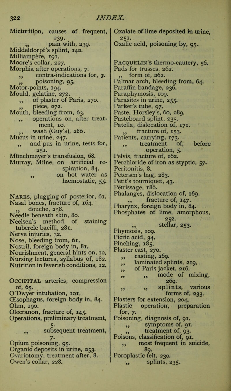 Micturition, causes of frequent, 239- „ pain with, 239. Middeldorpf’s splint, 142. Milliampere, 191. Moore’s collar, 227. Morphia after operations, 7. ,, contra-indications for, 7. „ poisoning, 95. Motor-points, 194. Mould, gelatine, 272. ,, of plaster of Paris, 270. „ piece, 272. Mouth, bleeding from, 63. „ operations on, after treat- ment, 10. ,, wash (Guy’s), 286. Mucus in urine, 247. „ and pus in urine, tests for, 251. Munchmeyer’s transfusion, 68. Murray, Milne, on artificial re- spiration, 84. „ on hot water as haemostatic, 55. Nares, plugging of posterior, 61. Nasal bones, fracture of, 164. „ douche, 258. Needle beneath skin, 80. Neelsen’s method of staining tubercle bacilli, 281. Nerve injuries, 32. Nose, bleeding from, 61. Nostril, foreign body in, 81. Nourishment, general hints on, 12. Nursing lectures, syllabus of, 182. Nutrition in feverish conditions, 12. Occipital arteries, compression of, 65. O’Dwyer intubation, 101. Oesophagus, foreign body in, 84. Ohm, 190. Olecranon, fracture of, 145. Operations, preliminary treatment, 5- ,, subsequent treatment, 7. Opium poisoning, 95. Organic deposits in urine, 253. Ovariotomy, treatment after, 8. Owen’s collar, 228. Oxalate of lime deposited in urine, 251. Oxalic acid, poisoning by, 95. Pacquelin's thermo-cautery, 56. Pads for trusses, 262. ,, form of, 262. Palmar arch, bleeding from, 64. Paraffin bandage, 236. Paraphymosis, 109. Parasites in urine, 255. Parker’s tube, 97. Paste, Horsley’s, 60, 289. Pasteboard splint, 23s. Patella, dislocation of, 171. „ fracture of, 153. Patients, carrying, 173. ,, treatment of, before operation, 5. Pelvis, fracture of, 162. Perchloride of iron as styptic, 57. Peritonitis, 8. Petersen’s bag, 283. Petit’s tourniquet, 43. Petrissage, 186. Phalanges, dislocation of, 169. ,, fracture of, 147. Pharynx, foreign body in, 84. Phosphates of lime, amorphous, 252. ,, stellar, 253. Phymosis, 109. Picric acid, 34. Pinching, 185. Plaster cast, 270. ,, casting, 269. „ laminated splints, 219. „ of Paris jacket, 216. „ ,, mode of mixing, 269. ,, splints, various forms of, 233. Plasters for extension, 204. Plastic operation, preparation for, 7. Poisoning, diagnosis of, 91. ,, symptoms of, 91. „ treatment of, 93. Poisons, classification of, 91. ,, most frequent in suicide, 89. Poroplastic felt, 230. „ splints, 235.