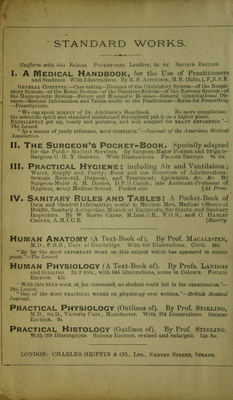 • STANDARD WORKS. Uniform with this Volume. Pocket-size, Leather, 85. Gd. Second Edition. I. A Medical Handbook, for the Use of Practitioners and Students. With Illustrations. By R. S. Aitchison, M.B. (Edin.), FtR.S.E. General Contents :—Case-taking—Diseases of the Circulatory System—of the Respir- atory System—of the Renal System—of the Digestive System—of the Nervous System—of the Haemopoietic System—Fevers and Miasmatic Di eases—General Constitutional Dis- J eases—General Information and Tables useful to the Practitioner—Rules for Prescribing —Prescriptions. “ We can speak highly of Dr. Aitehison’s Handbook. . . . No mere compilation ; the scientific spirit and standard maintained throughout put it on a higher plane. . . Excellently got up, handy and portable, and well adapted for ready reference.”— The Lancet. “As a means of ready reference, most complete.”—Journal of the American Medical Association. II. The Surgeon’s Pocket-Book. Specially adapted for the Publie Medical Services. By Surgeon-Major Porter and Brigade- Surgeon C. H. Y. Godwin. With Illustrations. Fourth Edition. 8s. Gd. III. PRACTICAL Hygiene: including Air and Ventilation; Water, Supply and Purity; Food and the Detection of Adulterations; Sewage Removal, Disposal, and Treatment; Epidemics, <fec.. <ftc. By Surgeon-Major A. M. Davies, D.P. H.Camb., late Assistant-Professor of Hygiene, Army Medical School. Pocket size [At Press. i IV. Sanitary Rules and Tables: a Pocket-Book of Data and General Information useful to Medical Men, Medical Officers of Health, Sanitary Authorities, Municipal Engineers, Surveyors, and Sanitary Inspectors. By W. Santo Crimp, M.Inst.C.E., F.G.S., and C. Hamlet Cooper, A.M.I. C.E. [Shortly. HUIVIAN ANATOIYIY(A Text-Book of). By Prof. Macalister, M.D., F.R.S., Univ. of Cambridge. With 816 Illustrations. Cloth. 36s. “By far the most important work on this subject which has appeared in recent years .—The Lancet. HUIVIAN PHYSIOLOGY (A Text-Book of). By Profs. Landois and Stirling. In 2 vols., with 845 Illustrations, some in Colours. Fourth Edition. 42$. “With this text-book at his command, no student could fail in his examination.”— Tiie Lancet. “One of the most practical works on physiology ever written.—British Medical Journal. PRACTICAL PHYSIOLOGY (Outlines of). By Prof. Stirling, M.D., Sc.D., Victoria Univ., Manchester. With 234 Illustrations. Second Edition. 9s. PRACTICAL Histology (Outlines of). By Prof. Stirling. With 368 Illustrations. Second Edition, revised and enlarged. 12$. Ga. LONDON: CHARLES GRIFFIN & CO., Ltd., Exeter Street, Strand.