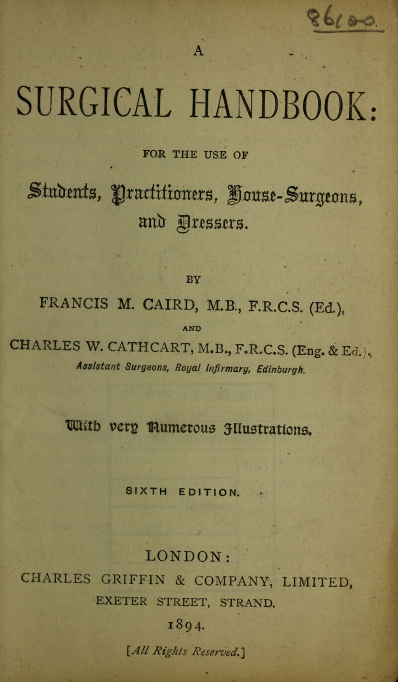 A SURGICAL HANDBOOK: FOR THE USE OF praditwners, $mm-Sbngum», atiA <§xmm. BV FRANCIS M. CAIRD, M.B., F.R.C.S. (Ed.), AND CHARLES W. CATHCART, M.B., F.R.C.S. (Eng. & Ed.), Assistant Surgeons, Royal Infirmary, Edinburgh. m»tb vers Bumerous siiustratlona. SIXTH EDITION. LONDON: CHARLES GRIFFIN & COMPANY, LIMITED, EXETER STREET, STRAND. ,894. [All Rights Reserved.]