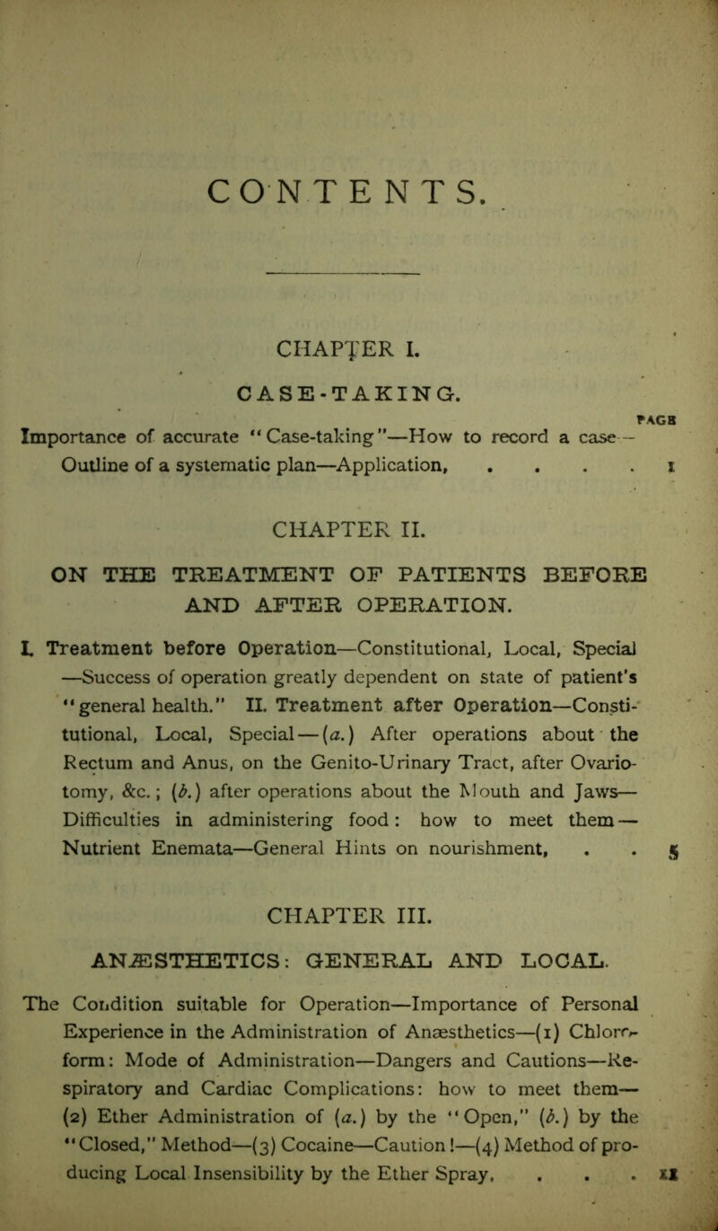 CO N T ENTS CHAPTER I. CASE-TAKING. FAGB Importance of accurate “Case-taking”—How to record a case— Outline of a systematic plan—Application, . . . . i CHAPTER II. ON THE TREATMENT OF PATIENTS BEFORE AND AFTER OPERATION. L Treatment before Operation—Constitutional, Local, Special —Success of operation greatly dependent on state of patient’s “general health.” II. Treatment after Operation—Consti- tutional, Local, Special — (a.) After operations about the Rectum and Anus, on the Genito-Urinary Tract, after Ovario- tomy, &c.; (b.) after operations about the Mouth and Jaws— Difficulties in administering food: how to meet them — Nutrient Enemata—General Hints on nourishment, . . 5 CHAPTER III. ANAESTHETICS: GENERAL AND LOCAL. The Condition suitable for Operation—Importance of Personal Experience in the Administration of Anaesthetics—(1) Chloro- form: Mode of Administration—Dangers and Cautions—Re- spiratory and Cardiac Complications: how to meet them— (2) Ether Administration of (a.) by the “Open,” (b.) by the “Closed,” Method—(3) Cocaine—Caution!—(4) Method of pro- ducing Local Insensibility by the Ether Spray. . . . XI