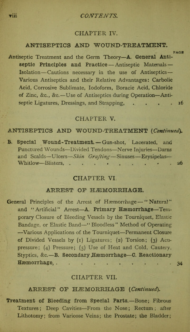 CHAPTER IV. ANTISEPTICS AND WOUND-TREATMENT. PAGB Antiseptic Treatment and the Germ Theory—A. General Anti- septic Principles and Practice — Antiseptic Materials — Isolation—Cautions necessary in the use of Antiseptics— Various Antiseptics and their Relative Advantages: Carbolic Acid, Corrosive Sublimate, Iodoform, Boracic Acid, Chloride of Zinc, &c., &c.—Use of Antiseptics during Operation—Anti- septic Ligatures, Dressings, and Strapping, . . . .16 CHAPTER V. ANTISEPTICS AND WOUND-TREATMENT [Continued), B. Special Wound-Treatment. — Gun-shot, Lacerated, and Punctured Wounds—Divided Tendons—Nerve Injuries—Burns and Scalds—Ulcers—Skin Grafting—Sinuses—Erysipelas— Whitlow—Blisters, 26 CHAPTER VI. ARREST OF HAEMORRHAGE. General Principles of the Arrest of Haemorrhage—“Natural and “Artificial” Arrest—A. Primary Haemorrhage—Tem- porary Closure of Bleeding Vessels by the Tourniquet, Elastic Bandage, or Elastic Band—“ Bloodless” Method of Operating —Various Applications of the Tourniquet—Permanent Closure of Divided Vessels by (1) Ligatures; (2) Torsion; (3) Acu- pressure; (4) Pressure; (5) Use of Heat and Cold, Cautery, Styptics, &c.—B. Secondary Haemorrhage—C. Reactionary Haemorrhage, . 34 CHAPTER VII. ARREST OF HAEMORRHAGE [Continued). Treatment of Bleeding from Special Parts.—Bone; Fibrous Textures; Deep Cavities—From the Nose; Rectum; after Lithotomy; from Varicose Veins; the Prostate; the Bladder;