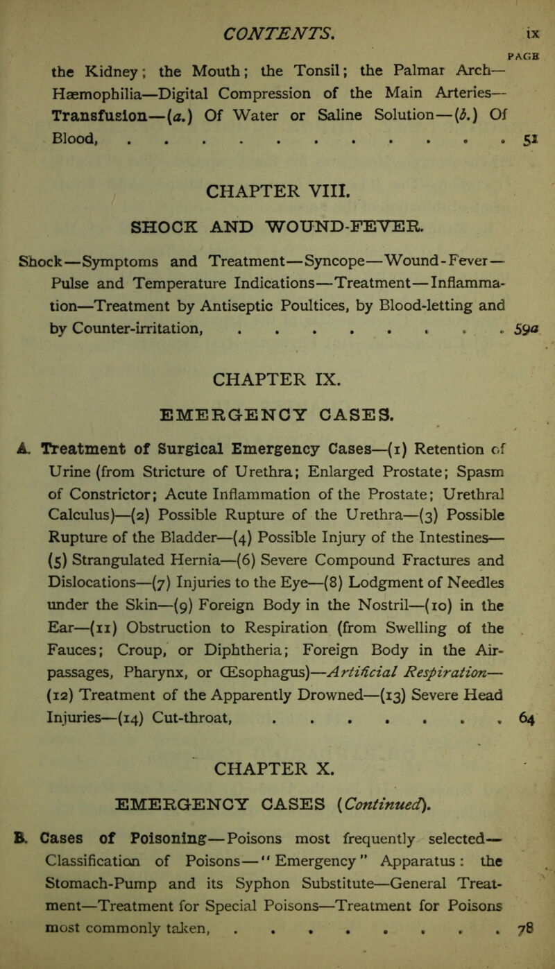 the Kidney; the Mouth; the Tonsil; the Palmar Arch— Haemophilia—Digital Compression of the Main Arteries— Transfusion—(a.) Of Water or Saline Solution—(6.) Of Blood, 51 CHAPTER VIII. SHOCK AND WOUND-FEVER. Shock—Symptoms and Treatment—Syncope—Wound-Fever — Pulse and Temperature Indications—Treatment—Inflamma- tion—Treatment by Antiseptic Poultices, by Blood-letting and by Counter-irritation, . 59<* CHAPTER IX. EMERGENCY CASES. A. Treatment of Surgical Emergency Cases—(1) Retention of Urine (from Stricture of Urethra; Enlarged Prostate; Spasm of Constrictor; Acute Inflammation of the Prostate; Urethral Calculus)—(2) Possible Rupture of the Urethra—(3) Possible Rupture of the Bladder—(4) Possible Injury of the Intestines— (5) Strangulated Hernia—(6) Severe Compound Fractures and Dislocations—(7) Injuries to the Eye—(8) Lodgment of Needles under the Skin—(9) Foreign Body in the Nostril—(10) in the Ear—(11) Obstruction to Respiration (from Swelling of the Fauces; Croup, or Diphtheria; Foreign Body in the Air- passages, Pharynx, or (Esophagus)—Artificial Respiration— (12) Treatment of the Apparently Drowned—(13) Severe Head Injuries—(14) Cut-throat, , 64 CHAPTER X. EMERGENCY CASES (Continuedt). B. Cases of Poisoning—Poisons most frequently selected— Classification of Poisons—“Emergency Apparatus: the Stomach-Pump and its Syphon Substitute—General Treat- ment—Treatment for Special Poisons—Treatment for Poisons most commonly taken, * 78