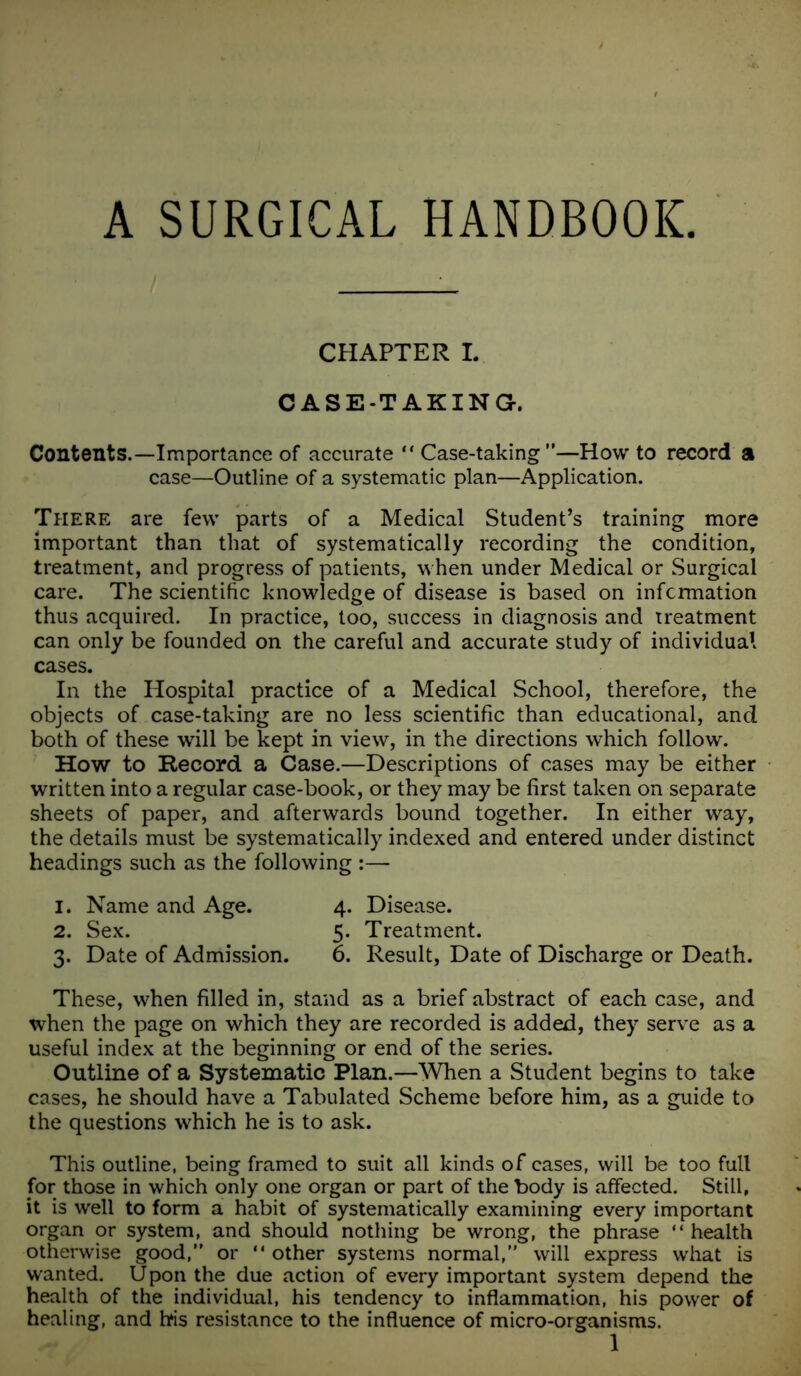 A SURGICAL HANDBOOK CHAPTER I. CASE-TAKING. Contents.—Importance of accurate “ Case-taking —Howto record a case—Outline of a systematic plan—Application. There are few parts of a Medical Student’s training more important than that of systematically recording the condition, treatment, and progress of patients, when under Medical or Surgical care. The scientific knowledge of disease is based on information thus acquired. In practice, too, success in diagnosis and treatment can only be founded on the careful and accurate study of individual cases. In the Hospital practice of a Medical School, therefore, the objects of case-taking are no less scientific than educational, and both of these will be kept in view, in the directions which follow. How to Record a Case.—Descriptions of cases may be either written into a regular case-book, or they may be first taken on separate sheets of paper, and afterwards bound together. In either way, the details must be systematically indexed and entered under distinct headings such as the following :— 1. Name and Age. 4. Disease. 2. Sex. 5. Treatment. 3. Date of Admission. 6. Result, Date of Discharge or Death. These, when filled in, stand as a brief abstract of each case, and when the page on which they are recorded is added, they serve as a useful index at the beginning or end of the series. Outline of a Systematic Plan.—When a Student begins to take cases, he should have a Tabulated Scheme before him, as a guide to the questions which he is to ask. This outline, being framed to suit all kinds of cases, will be too full for those in which only one organ or part of the body is affected. Still, it is well to form a habit of systematically examining every important organ or system, and should nothing be wrong, the phrase “ health otherwise good, or “ other systems normal, will express what is wanted. U pon the due action of every important system depend the health of the individual, his tendency to inflammation, his power of healing, and bis resistance to the influence of micro-organisms.