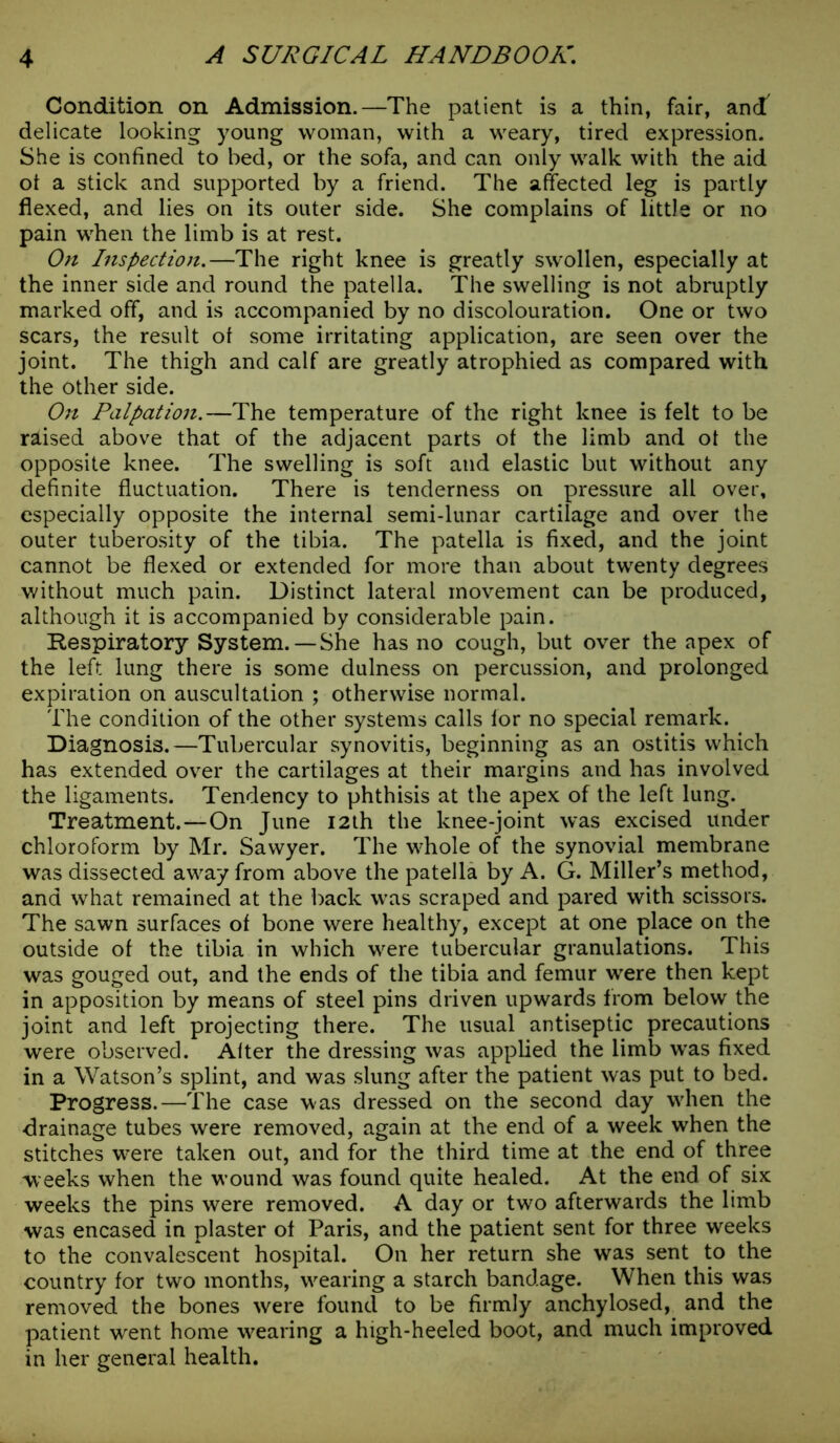 Condition on Admission.—The patient is a thin, fair, and delicate looking young woman, with a weary, tired expression. She is confined to bed, or the sofa, and can only walk with the aid ot a stick and supported by a friend. The affected leg is partly flexed, and lies on its outer side. She complains of little or no pain when the limb is at rest. On Inspection.—The right knee is greatly swollen, especially at the inner side and round the patella. The swelling is not abruptly marked off, and is accompanied by no discolouration. One or two scars, the result of some irritating application, are seen over the joint. The thigh and calf are greatly atrophied as compared with the other side. On Palpation.—The temperature of the right knee is felt to be raised above that of the adjacent parts of the limb and ot the opposite knee. The swelling is soft and elastic but without any definite fluctuation. There is tenderness on pressure all over, especially opposite the internal semi-lunar cartilage and over the outer tuberosity of the tibia. The patella is fixed, and the joint cannot be flexed or extended for more than about twenty degrees without much pain. Distinct lateral movement can be produced, although it is accompanied by considerable pain. Respiratory System. —She has no cough, but over the apex of the left lung there is some dulness on percussion, and prolonged expiration on auscultation ; otherwise normal. The condition of the other systems calls lor no special remark. Diagnosis.—Tubercular synovitis, beginning as an ostitis which has extended over the cartilages at their margins and has involved the ligaments. Tendency to phthisis at the apex of the left lung. Treatment.—On June 12th the knee-joint was excised under chloroform by Mr. Sawyer. The whole of the synovial membrane was dissected away from above the patella by A. G. Miller’s method, and what remained at the back was scraped and pared with scissors. The sawn surfaces of bone were healthy, except at one place on the outside of the tibia in which were tubercular granulations. This was gouged out, and the ends of the tibia and femur were then kept in apposition by means of steel pins driven upwards from below the joint and left projecting there. The usual antiseptic precautions were observed. Alter the dressing was applied the limb was fixed in a Watson’s splint, and was slung after the patient was put to bed. Progress.—The case was dressed on the second day when the drainage tubes were removed, again at the end of a week when the stitches were taken out, and for the third time at the end of three weeks when the wound was found quite healed. At the end of six weeks the pins were removed. A day or two afterwards the limb was encased in plaster of Paris, and the patient sent for three weeks to the convalescent hospital. On her return she was sent to the country for two months, wearing a starch bandage. When this was removed the bones were found to be firmly anchylosed, and the patient went home wearing a high-heeled boot, and much improved in her general health.