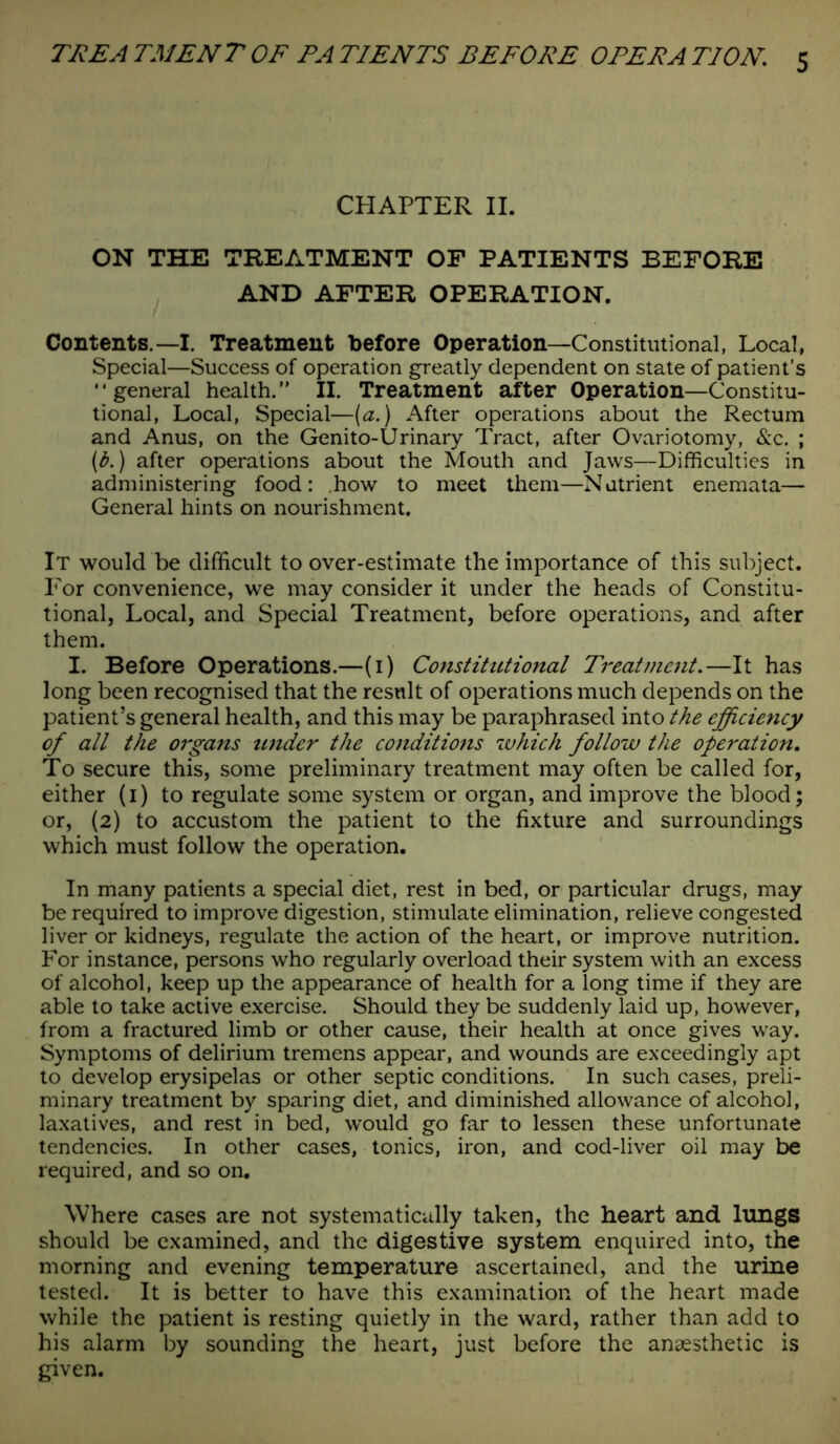 CHAPTER II. ON THE TREATMENT OF PATIENTS BEFORE AND AFTER OPERATION. Contents.—I. Treatment before Operation—Constitutional, Local, Special—Success of operation greatly dependent on state of patient’s “general health.” II. Treatment after Operation—Constitu- tional, Local, Special—(a.) After operations about the Rectum and Anus, on the Genito-Urinary Tract, after Ovariotomy, &c. ; (b.) after operations about the Mouth and Jaws—Difficulties in administering food: how to meet them—Nutrient enemata— General hints on nourishment. It would be difficult to over-estimate the importance of this subject. For convenience, we may consider it under the heads of Constitu- tional, Local, and Special Treatment, before operations, and after them. I. Before Operations.—(1) Constitutiojial Treatment.—It has long been recognised that the result of operations much depends on the patient’s general health, and this may be paraphrased into the efficiency of all the organs under the conditions which follow the operation. To secure this, some preliminary treatment may often be called for, either (1) to regulate some system or organ, and improve the blood; or, (2) to accustom the patient to the fixture and surroundings which must follow the operation. In many patients a special diet, rest in bed, or particular drugs, may be required to improve digestion, stimulate elimination, relieve congested liver or kidneys, regulate the action of the heart, or improve nutrition. For instance, persons who regularly overload their system with an excess of alcohol, keep up the appearance of health for a long time if they are able to take active exercise. Should they be suddenly laid up, however, from a fractured limb or other cause, their health at once gives way. Symptoms of delirium tremens appear, and wounds are exceedingly apt to develop erysipelas or other septic conditions. In such cases, preli- minary treatment by sparing diet, and diminished allowance of alcohol, laxatives, and rest in bed, would go far to lessen these unfortunate tendencies. In other cases, tonics, iron, and cod-liver oil may be required, and so on. Where cases are not systematically taken, the heart and lungs should be examined, and the digestive system enquired into, the morning and evening temperature ascertained, and the urine tested. It is better to have this examination of the heart made while the patient is resting quietly in the ward, rather than add to his alarm by sounding the heart, just before the anaesthetic is given.