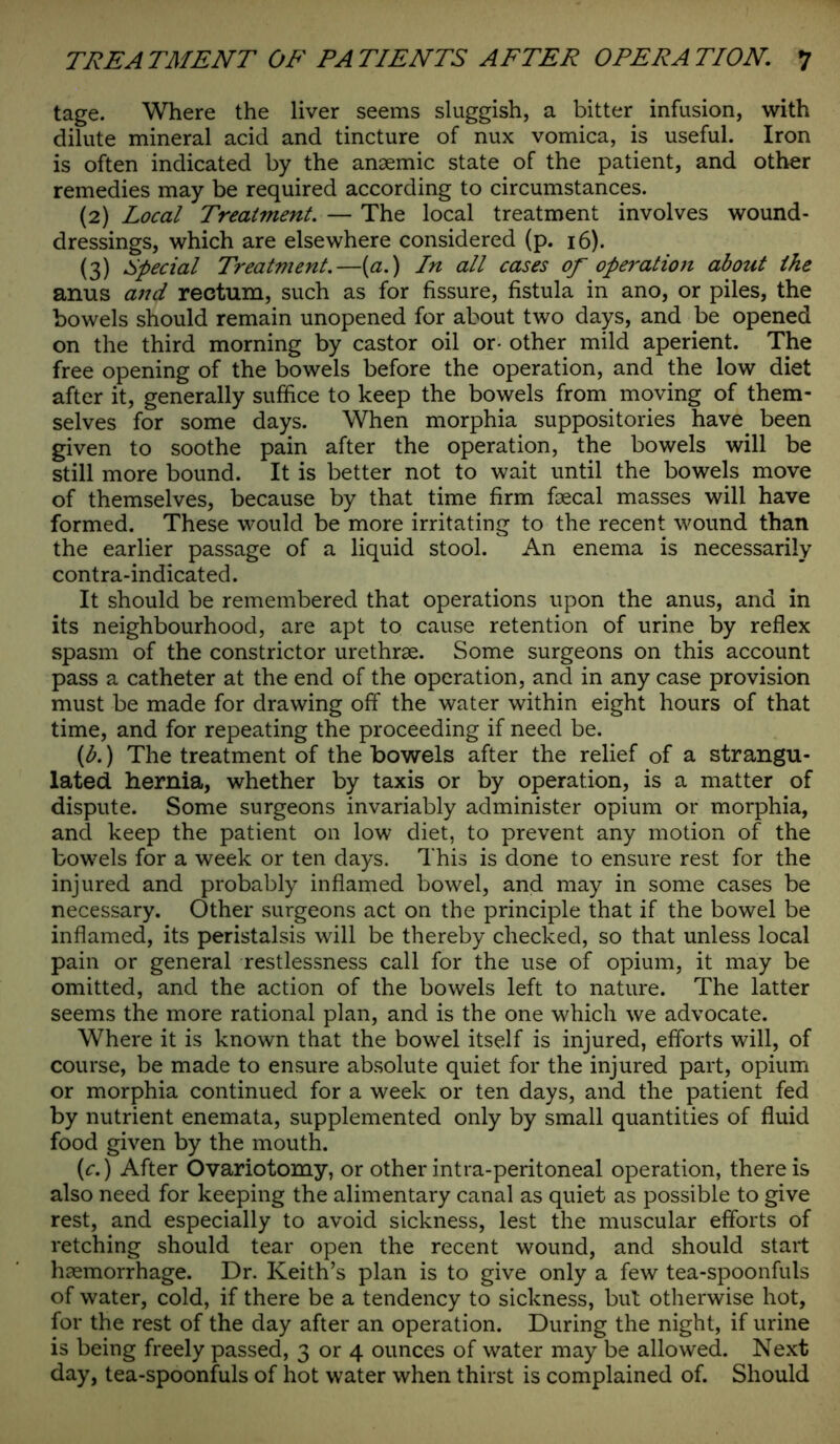 tage. Where the liver seems sluggish, a bitter infusion, with dilute mineral acid and tincture of nux vomica, is useful. Iron is often indicated by the anaemic state of the patient, and other remedies may be required according to circumstances. (2) Local Treatment. — The local treatment involves wound- dressings, which are elsewhere considered (p. 16). (3) Special Treatment.—{a.) In all cases of operation about the anus and rectum, such as for fissure, fistula in ano, or piles, the bowels should remain unopened for about two days, and be opened on the third morning by castor oil or- other mild aperient. The free opening of the bowels before the operation, and the low diet after it, generally suffice to keep the bowels from moving of them- selves for some days. When morphia suppositories have been given to soothe pain after the operation, the bowels will be still more bound. It is better not to wait until the bowels move of themselves, because by that time firm faecal masses will have formed. These would be more irritating to the recent wound than the earlier passage of a liquid stool. An enema is necessarily contra-indicated. It should be remembered that operations upon the anus, and in its neighbourhood, are apt to cause retention of urine by reflex spasm of the constrictor urethrae. Some surgeons on this account pass a catheter at the end of the operation, and in any case provision must be made for drawing off the water within eight hours of that time, and for repeating the proceeding if need be. (b.) The treatment of the bowels after the relief of a strangu- lated hernia, whether by taxis or by operation, is a matter of dispute. Some surgeons invariably administer opium or morphia, and keep the patient on low diet, to prevent any motion of the bowels for a week or ten days. This is done to ensure rest for the injured and probably inflamed bowel, and may in some cases be necessary. Other surgeons act on the principle that if the bowel be inflamed, its peristalsis will be thereby checked, so that unless local pain or general restlessness call for the use of opium, it may be omitted, and the action of the bowels left to nature. The latter seems the more rational plan, and is the one which we advocate. Where it is known that the bowel itself is injured, efforts will, of course, be made to ensure absolute quiet for the injured part, opium or morphia continued for a week or ten days, and the patient fed by nutrient enemata, supplemented only by small quantities of fluid food given by the mouth. (c.) After Ovariotomy, or other intra-peritoneal operation, there is also need for keeping the alimentary canal as quiet as possible to give rest, and especially to avoid sickness, lest the muscular efforts of retching should tear open the recent wound, and should start haemorrhage. Dr. Keith’s plan is to give only a few tea-spoonfuls of water, cold, if there be a tendency to sickness, but otherwise hot, for the rest of the day after an operation. During the night, if urine is being freely passed, 3 or 4 ounces of water may be allowed. Next day, tea-spoonfuls of hot water when thirst is complained of. Should