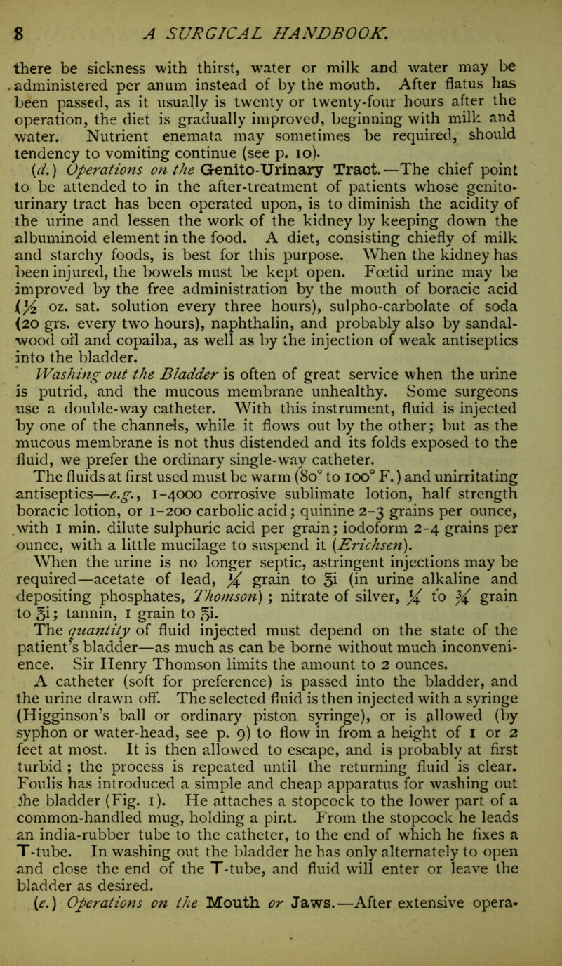 there be sickness with thirst, water or milk aDd water may be administered per anum instead of by the mouth. After flatus has been passed, as it usually is twenty or twenty-four hours after the operation, the diet is gradually improved, beginning with milk and water. Nutrient enemata may sometimes be required, should tendency to vomiting continue (see p. io). {d.) Operations on the Genito-Urinary Tract.—The chief point to be attended to in the after-treatment of patients whose genito- urinary tract has been operated upon, is to diminish the acidity of the urine and lessen the work of the kidney by keeping down the albuminoid element in the food. A diet, consisting chiefly of milk and starchy foods, is best for this purpose. When the kidney has been injured, the bowels must be kept open. Foetid urine may be improved by the free administration by the mouth of boracic acid U/z oz. sat. solution every three hours), sulpho-carbolate of soda (20 grs. every two hours), naphthalin, and probably also by sandal- wood oil and copaiba, as well as by the injection of weak antiseptics into the bladder. Washing out the Bladder is often of great service when the urine is putrid, and the mucous membrane unhealthy. Some surgeons use a double-way catheter. With this instrument, fluid is injected by one of the channels, while it flow's out by the other; but as the mucous membrane is not thus distended and its folds exposed to the fluid, we prefer the ordinary single-way catheter. The fluids at first used must be warm (8o° to ioo° F.) and unirritating antiseptics—e.g., 1-4000 corrosive sublimate lotion, half strength boracic lotion, or 1-200 carbolic acid; quinine 2-3 grains per ounce, .with I min. dilute sulphuric acid per grain; iodoform 2-4 grains per ounce, with a little mucilage to suspend it (Erichsen). When the urine is no longer septic, astringent injections may be required—acetate of lead, X grain to (in urine alkaline and depositing phosphates, Thomson); nitrate of silver, % to ^ gra-in to §i; tannin, 1 grain to q\. The quantity of fluid injected must depend on the state of the patient’s bladder—as much as can be borne without much inconveni- ence. Sir Henry Thomson limits the amount to 2 ounces. A catheter (soft for preference) is passed into the bladder, and the urine drawn off. The selected fluid is then injected with a syringe (Higginson’s ball or ordinary piston syringe), or is allowed (by syphon or water-head, see p. 9) to flow in from a height of 1 or 2 feet at most. It is then allowed to escape, and is probably at first turbid ; the process is repeated until the returning fluid is clear. Foulis has introduced a simple and cheap apparatus for washing out 3he bladder (Fig. 1). He attaches a stopcock to the lower part of a common-handled mug, holding a pint. From the stopcock he leads an india-rubber tube to the catheter, to the end of which he fixes a T-tube. In washing out the bladder he has only alternately to open and close the end of the T-tube, and fluid will enter or leave the bladder as desired. (e.) Operations on the Mouth or Jaws.—After extensive opera-
