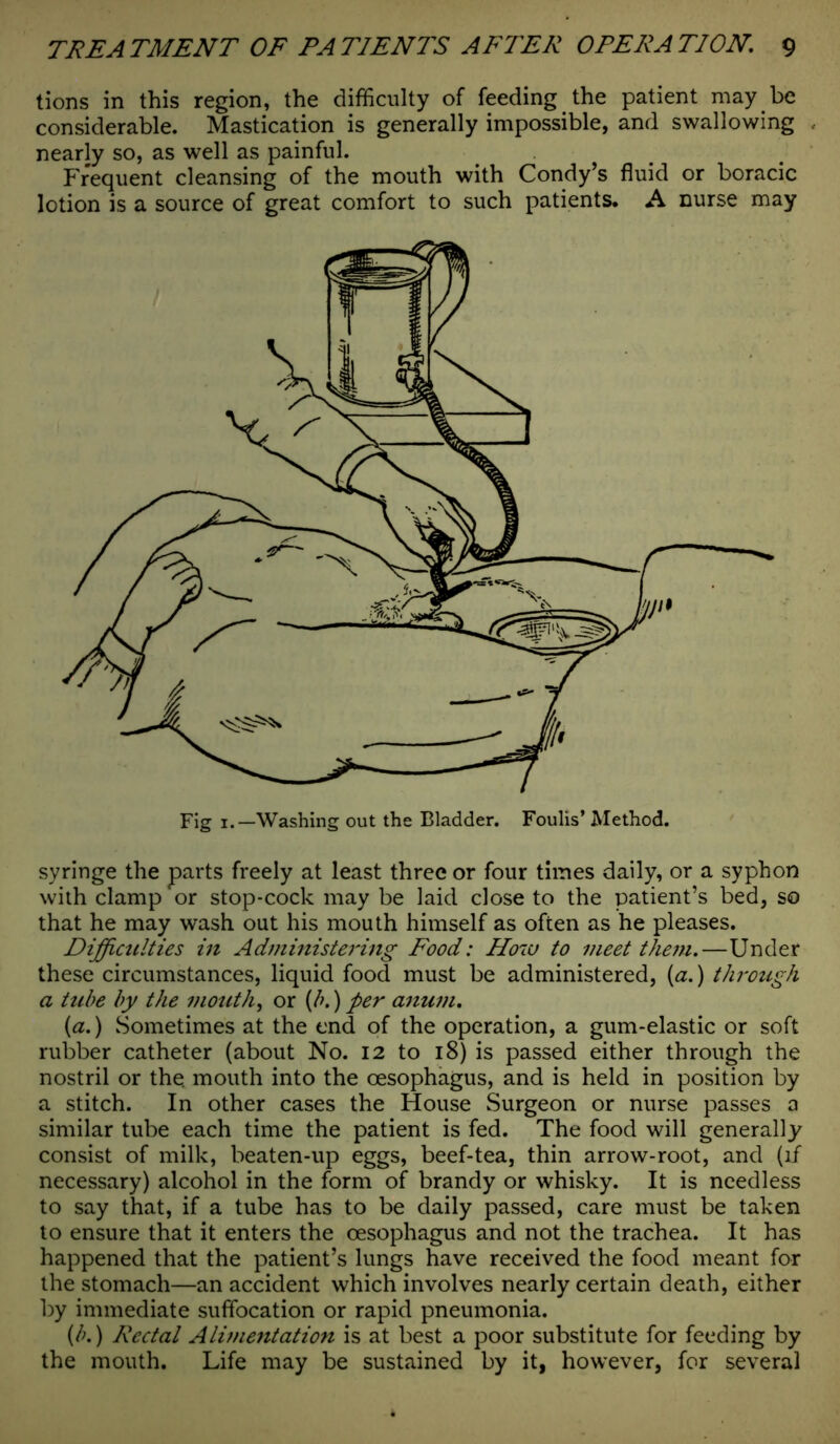 tions in this region, the difficulty of feeding the patient may be considerable. Mastication is generally impossible, and swallowing nearly so, as well as painful. Frequent cleansing of the mouth with Condy’s fluid or boracic lotion is a source of great comfort to such patients. A nurse may syringe the parts freely at least three or four times daily, or a syphon with clamp or stop-cock may be laid close to the patient’s bed, so that he may wash out his mouth himself as often as he pleases. Difficulties in Administering Food: How to meet them,—Under these circumstances, liquid food must be administered, (a.) through a tube by the mouth, or (b.) per anum. {a.) Sometimes at the end of the operation, a gum-elastic or soft rubber catheter (about No. 12 to 18) is passed either through the nostril or the. mouth into the oesophagus, and is held in position by a stitch. In other cases the House Surgeon or nurse passes a similar tube each time the patient is fed. The food will generally consist of milk, beaten-up eggs, beef-tea, thin arrow-root, and (if necessary) alcohol in the form of brandy or whisky. It is needless to say that, if a tube has to be daily passed, care must be taken to ensure that it enters the oesophagus and not the trachea. It has happened that the patient’s lungs have received the food meant for the stomach—an accident which involves nearly certain death, either by immediate suffocation or rapid pneumonia. (b.) Rectal Alimentation is at best a poor substitute for feeding by the mouth. Life may be sustained by it, however, for several