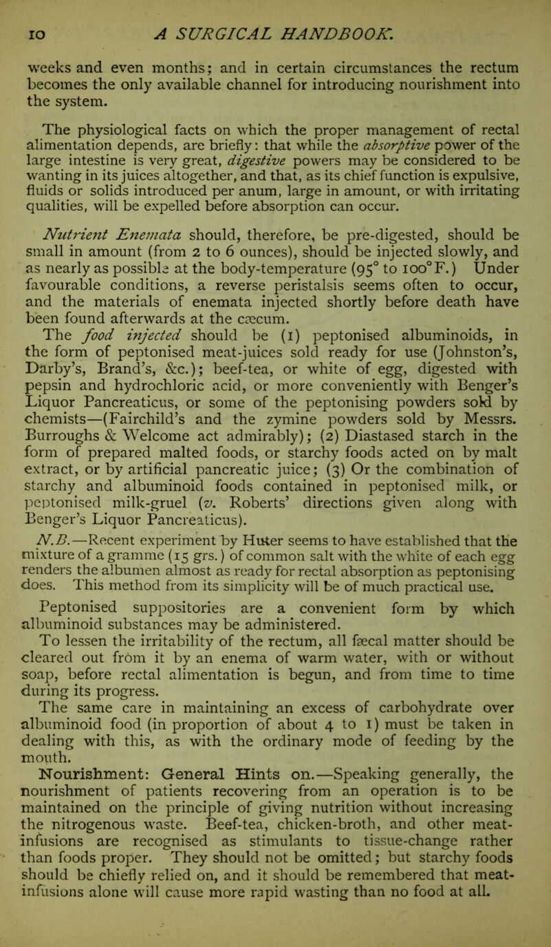weeks and even months; and in certain circumstances the rectum becomes the only available channel for introducing nourishment into the system. The physiological facts on which the proper management of rectal alimentation depends, are briefly: that while the absorptive power of the large intestine is very great, digestive powers may be considered to be wanting in its juices altogether, and that, as its chief function is expulsive, fluids or solids introduced per anum, large in amount, or with irritating qualities, will be expelled before absorption can occur. Nutrient Enemata should, therefore, be pre-digested, should be small in amount (from 2 to 6 ounces), should be injected slowly, and as nearly as possible at the body-temperature (950 to ioo°F. ) Under favourable conditions, a reverse peristalsis seems often to occur, and the materials of enemata injected shortly before death have been found afterwards at the caecum. The food injected should be (1) peptonised albuminoids, in the form of peptonised meat-juices sold ready for use (Johnston’s, Darby’s, Brand’s, &c.); beef-tea, or white of egg, digested with pepsin and hydrochloric acid, or more conveniently with Benger’s Liquor Pancreaticus, or some of the peptonising powders sokl by chemists—(Fairchild’s and the zymine powders sold by Messrs. Burroughs & Welcome act admirably); (2) Diastased starch in the form of prepared malted foods, or starchy foods acted on by malt extract, or by artificial pancreatic juice; (3) Or the combination of starchy and albuminoid foods contained in peptonised milk, or peptonised milk-gruel [v. Roberts’ directions given along with Benger’s Liquor Pancreaticus). N.B.—Recent experiment by Huter seems to have established that the mixture of a gramme (15 grs.) of common salt with the white of each egg renders the albumen almost as ready for rectal absorption as peptonising does. This method from its simplicity will be of much practical use. Peptonised suppositories are a convenient form by which albuminoid substances may be administered. To lessen the irritability of the rectum, all faecal matter should be cleared out from it by an enema of warm water, with or without soap, before rectal alimentation is begun, and from time to time during its progress. The same care in maintaining an excess of carbohydrate over albuminoid food (in proportion of about 4 to 1) must be taken in dealing with this, as with the ordinary mode of feeding by the mouth. Nourishment: General Hints on.—Speaking generally, the nourishment of patients recovering from an operation is to be maintained on the principle of giving nutrition without increasing the nitrogenous waste. Beef-tea, chicken-broth, and other meat- infusions are recognised as stimulants to tissue-change rather than foods proper. They should not be omitted; but starchy foods should be chiefly relied on, and it should be remembered that meat- infusions alone will cause more rapid wasting than no food at all.