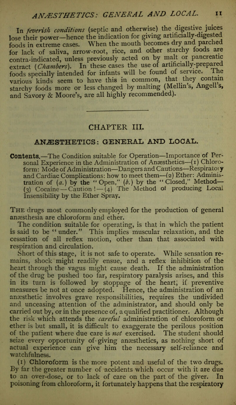 In feverish conditions (septic and otherwise) the digestive juices lose their power—hence the indication for giving artificially-digested foods in extreme cases. When the mouth becomes diy and parched for lack of saliva, arrow-root, rice, and other starchy foods are contra-indicated, unless previously acted on by malt or pancreatic extract {Chambers). In these cases the use of artificially-prepared foods specially intended for infants will be found of service. The various kinds seem to have this in common, that they contain starchy foods more or less changed by malting (Mellin s, Angell s, and Savory & Moore’s, are all highly recommended). CHAPTER III. ANiESTHETICS: GENERAL AND LOCAL. Contents.—The Condition suitable for Operation—Importance of Per- sonal Experience in the Administration of Anaesthetics—(i) Chloro- form: Mode of Administration—Dangers and Cautions—Respiratoi y and Cardiac Complications: how to meet them—(2) Ether: Adminis- tration of (a.) by the “Open,” (b.) by the “Closed,” Method— (3) Cocaine —Caution ! —(4) The Method of producing Local Insensibility by the Ether Spray. The drugs most commonly employed for the production of general anaesthesia are chloroform and ether. The condition suitable for operating, is that in which the patient is said to be “under.” This implies muscular relaxation, and the cessation of all reflex motion, other than that associated with respiration and circulation. Short of this stage, it is not safe to operate. While sensation re- mains, shock might readily ensue, and a reflex inhibition of the heart through the vagus might cause death. If the administration of the drug be pushed too far, respiratory paralysis arises, and this in its turn is followed by stoppage of the heart, if preventive measures be not at once adopted. Hence, the administration of an anaesthetic involves grave responsibilities, requires the undivided and unceasing attention of the administrator, and should only be carried out by, or in the presence of, a qualified practitioner. Although the risk which attends the careful administration of chloroform or ether is but small, it is difficult to exaggerate the perilous position of the patient where due care is not exercised. The student should seize every opportunity of* giving anaesthetics, as nothing short of actual experience can give him the necessary self-reliance and watchfulness. (1) Chloroform is the more potent and useful of the two drugs. By far the greater number of accidents which occur with it are due to an over-dose, or to lack of care on the part of the giver. In poisoning from chloroform, it fortunately happens that the respiratory