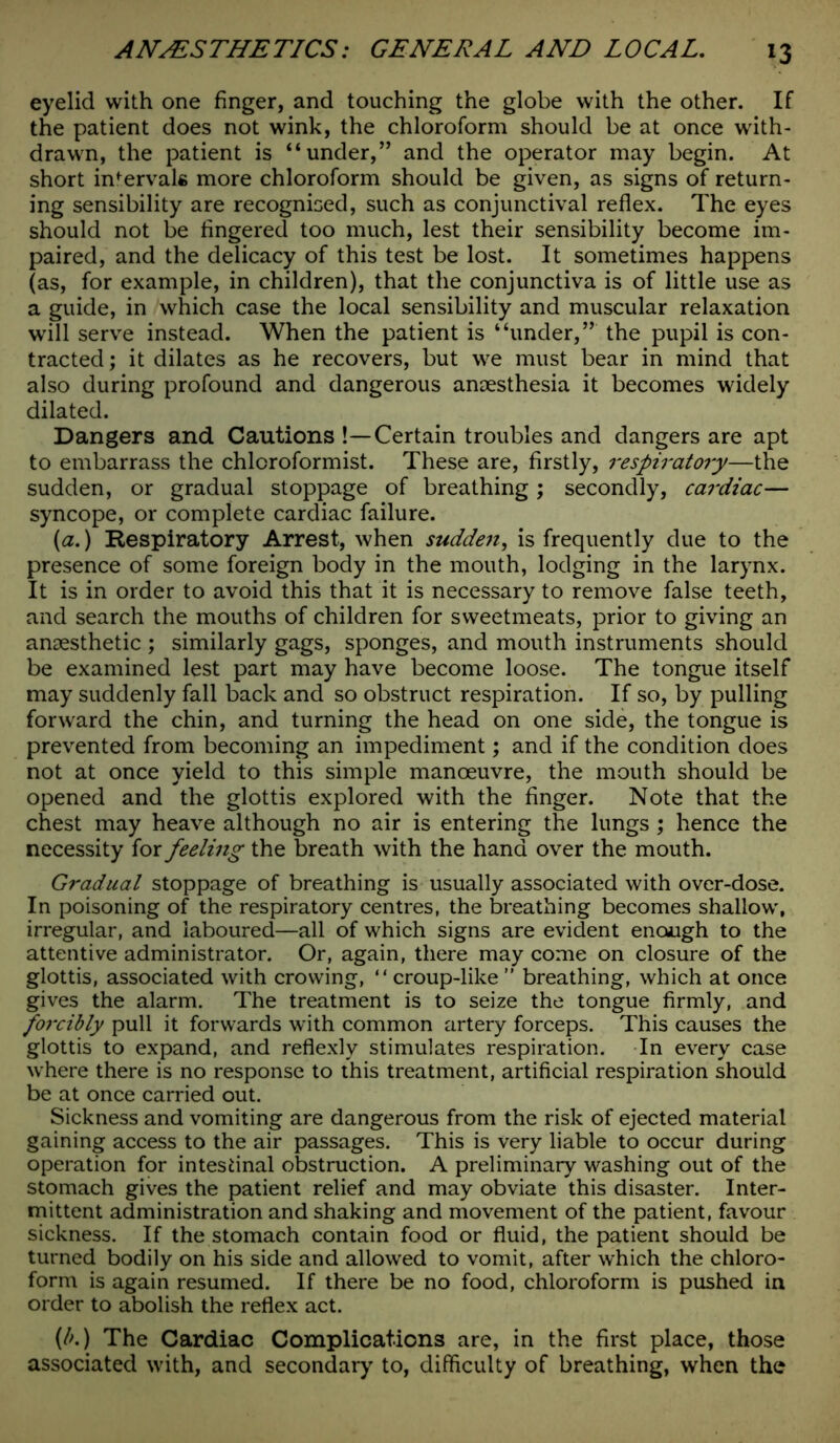 eyelid with one finger, and touching the globe with the other. If the patient does not wink, the chloroform should be at once with- drawn, the patient is “under,” and the operator may begin. At short intervals more chloroform should be given, as signs of return- ing sensibility are recognised, such as conjunctival reflex. The eyes should not be fingered too much, lest their sensibility become im- paired, and the delicacy of this test be lost. It sometimes happens (as, for example, in children), that the conjunctiva is of little use as a guide, in which case the local sensibility and muscular relaxation will serve instead. When the patient is “under,” the pupil is con- tracted; it dilates as he recovers, but we must bear in mind that also during profound and dangerous anaesthesia it becomes widely dilated. Dangers and Cautions !—Certain troubles and dangers are apt to embarrass the chloroformist. These are, firstly, respiratory—the sudden, or gradual stoppage of breathing; secondly, cardiac— syncope, or complete cardiac failure. (a.) Respiratory Arrest, when sudden, is frequently due to the presence of some foreign body in the mouth, lodging in the larynx. It is in order to avoid this that it is necessary to remove false teeth, and search the mouths of children for sweetmeats, prior to giving an anaesthetic ; similarly gags, sponges, and mouth instruments should be examined lest part may have become loose. The tongue itself may suddenly fall back and so obstruct respiration. If so, by pulling forward the chin, and turning the head on one side, the tongue is prevented from becoming an impediment; and if the condition does not at once yield to this simple manoeuvre, the mouth should be opened and the glottis explored with the finger. Note that the chest may heave although no air is entering the lungs ; hence the necessity for feeling the breath with the hand over the mouth. Gradual stoppage of breathing is usually associated with over-dose. In poisoning of the respiratory centres, the breathing becomes shallow, irregular, and laboured—all of which signs are evident enough to the attentive administrator. Or, again, there may come on closure of the glottis, associated with crowing, “ croup-like ” breathing, which at once gives the alarm. The treatment is to seize the tongue firmly, and forcibly pull it forwards with common artery forceps. This causes the glottis to expand, and reflexly stimulates respiration. In every case where there is no response to this treatment, artificial respiration should be at once carried out. Sickness and vomiting are dangerous from the risk of ejected material gaining access to the air passages. This is very liable to occur during operation for intestinal obstruction. A preliminary washing out of the stomach gives the patient relief and may obviate this disaster. Inter- mittent administration and shaking and movement of the patient, favour sickness. If the stomach contain food or fluid, the patient should be turned bodily on his side and allowed to vomit, after which the chloro- form is again resumed. If there be no food, chloroform is pushed in order to abolish the reflex act. (/'.) The Cardiac Complications are, in the first place, those associated with, and secondary to, difficulty of breathing, when the