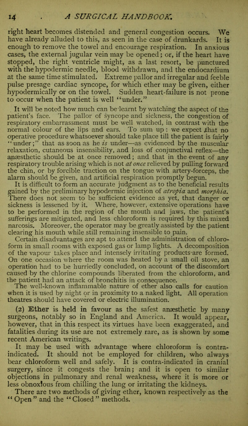 right heart becomes distended and general congestion occurs. We have already alluded to this, as seen in the case of drunkards. It is enough to remove the towel and encourage respiration. In anxious cases, the external jugular vein may be opened; or, if the heart have stopped, the right ventricle might, as a last resort, be punctured with the hypodermic needle, blood withdrawn, and the endocardium at the same time stimulated. Extreme pallor and irregular and feeble pulse presage cardiac syncope, for which ether may be given, either hypodermically or on the towel. Sudden heart-failure is not prone to occur when the patient is well “under.” It will be noted how much can be‘learnt by watching the aspect of the patient’s face. The pallor of syncope and sickness, the congestion of respiratory embarrassment must be well watched, in contrast with the normal colour of the lips and ears. To sum up : we expect .that no operative procedure whatsoever should take place till the patient is fairly “ under;” that as soon as he is under—as evidenced by the muscular relaxation, cutaneous insensibility, and loss of conjunctival reflex—the anaesthetic should be at once removed; and that in the event of any respiratory trouble arising which is not at once relieved by pulling forward the chin, or by forcible traction on the tongue with artery-forceps, the alarm should be given, and artificial respiration promptly begun. It is difficult to form an accurate judgment as to the beneficial results gained by the preliminary hypodermic injection of atropia and morphia. There does not seem to be sufficient evidence as yet, that danger or sickness is lessened by it. Where, however, extensive operations have to be performed in the region of the mouth and jaws, the patient’s sufferings are mitigated, and less chloroform is required by this mixed narcosis. Moreover, the operator may be greatly assisted by the patient clearing his mouth while still remaining insensible to pain. Certain disadvantages are apt to attend the administration of chloro- form in small rooms with exposed gas or lamp lights. A decomposition of the vapour takes place and intensely irritating products-are formed. On one occasion where the room was heated by a small oil stove, an operation had to be hurriedly concluded, on account of the discomfort caused by the chlorine compounds liberated from the chloroform, and the patient had an attack of bronchitis in consequence. The well-known inflammable nature of ether also calls for caution when it is used by night or in proximity to a naked light, All operation theatres should have covered or electric illumination. (2) Ether is held in favour as the safest anaesthetic by many surgeons, notably so in England and America. It would appear, however, that in this respect its virtues have been exaggerated, and fatalities during its use are not extremely rare, as is shown by some recent American writings. It may be used with advantage where chloroform is contra- indicated. It should not be employed for children, who always bear chloroform well and safely. It is contra-indicated in cranial surgery, since it congests the brain; and it is open to similar objections in pulmonary and renal weakness, where it is more or less obnoxious from chilling the lung or irritating the kidneys. There are two methods of giving ether, known respectively as the <e Open ” and the “ Closed ” methods.