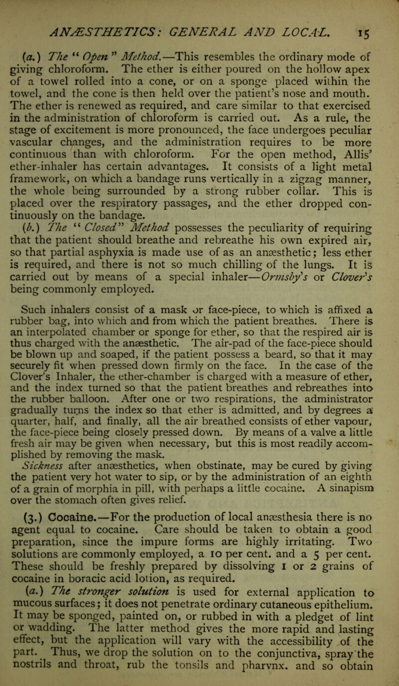 {a.) The “ Open ” Method.—This resembles the ordinary mode of giving chloroform. The ether is either poured on the hollow apex of a towel rolled into a cone, or on a sponge placed wilhin the towel, and the cone is then held over the patient’s nose and mouth. The ether is renewed as required, and care similar to that exercised in the administration of chloroform is carried out. As a rule, the stage of excitement is more pronounced, the face undergoes peculiar vascular changes, and the administration requires to be more continuous than with chloroform. For the open method, Allis’ ether-inhaler has certain advantages. It consists of a light metal framework, on which a bandage runs vertically in a zigzag manner, the whole being surrounded by a strong rubber collar. This is placed over the respiratory passages, and the ether dropped con- tinuously on the bandage. {b.) The “ Closed” Method possesses the peculiarity of requiring that the patient should breathe and rebreathe his own expired air, so that partial asphyxia is made use of as an anaesthetic; less ether is required, and there is not so much chilling of the lungs. It is carried out by means of a special inhaler—Ormsby's or Clover's being commonly employed. Such inhalers consist of a mask or face-piece, to which is affixed a rubber bag, into which and from which the patient breathes. There is an interpolated chamber or sponge for ether, so that the respired air is thus charged with the anaesthetic. The air-pad of the face-piece should be blown up and soaped, if the patient possess a beard, so that it may securely fit when pressed down firmly on the face. In the case of the Clover’s Inhaler, the ether-chamber is charged with a measure of ether, and the index turned so that the patient breathes and rebreathes into the rubber balloon. After one or two respirations, the administrator gradually turns the index so that ether is admitted, and by degrees a quarter, half, and finally, all the air breathed consists of ether vapour, the face-piece being closely pressed down. By means of a valve a little fresh air may be given when necessary, but this is most readily accom- plished by removing the mask. Sickness after anaesthetics, when obstinate, may be cured by giving the patient very hot water to sip, or by the administration of an eighth of a grain of morphia in pill, with perhaps a little cocaine. A sinapism over the stomach often gives relief. (3.) Cocaine.—For the production of local anaesthesia there is no agent equal to cocaine. Care should be taken to obtain a good preparation, since the impure forms are highly irritating. Two solutions are commonly employed, a 10 per cent, and a 5 per cent. These should be freshly prepared by dissolving I or 2 grains of cocaine in boracic acid lotion, as required. (a.) The stronger solution is used for external application to mucous surfaces; it does not penetrate ordinary cutaneous epithelium. It may be sponged, painted on, or rubbed in with a pledget of lint or wadding. The latter method gives the more rapid and lasting effect, but the application will vary with the accessibility of the part. Thus, we drop the solution on to the conjunctiva, spray the nostrils and throat, rub the tonsils and pharvnx. and so obtain