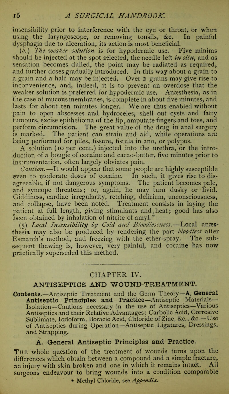 insensibility prior to interference with the eye or throat, or when using the laryngoscope, or removing tonsils, &c. In painful dysphagia due to ulceration, its action is most beneficial. (b.) The weaker solution is for hypodermic use. Five minims should be injected at the spot selected, the needle left in situy and as sensation becomes dulled, the point may be radiated as required, and further doses gradually introduced. In this way about a grain to a grain and a half may be injected. Over 2 grains may give rise to inconvenier.ee, and, indeed, it is to prevent an overdose that the weaker solution is preferred for hypodermic use. Anaesthesia, as in the case of mucous membranes, is complete in about live minutes, and lasts for about ten minutes longer. We are thus enabled without pain to open abscesses and hydroceles, shell out cysts and fatty tumours, excise epithelioma of the lip, amputate fingers and toes, and perform circumcision. The great value of the drug in anal surgery is marked. The patient can strain and aid, while operations are being performed for piles, fissure, fistula in ano, or polypus. A solution (io per cent.) injected into the urethra, or the intro- duction of a bougie of cocaine and cacao-butter, five minutes prior to instrumentation, often largely obviates pain. Caution.—It would appear that some people are highly susceptible even to moderate doses of cocaine. In such, it gives rise to dis- agreeable, if not dangerous symptoms. The patient becomes pale, and syncope threatens; or, again, he may turn dusky or livid. Giddiness, cardiac irregularity, retching, delirium, unconsciousness, and collapse, have been noted. Treatment consists in laying the patient at full length, giving stimulants and.heat; good has also been obtained by inhalation of nitrite of amyl.* f5) Local Insensibility by Cold and Bloodlessness.—Local anes- thesia may also be produced by rendering the part bloodless after Esmarch’s method, and freezing with the ether-spray. The sub- sequent thawing is, however, very painful, and cocaine has now practically superseded this method. CHAPTER IV. ANTISEPTICS AND WOUND-TREATMENT. Contents.—Antiseptic Treatment and the Germ Theory—A. General Antiseptic Principles and Fractice—Antiseptic Materials— Isolation—Cautions necessary in the use of Antiseptics—Various Antiseptics and their Relative Advantages: Carbolic Acid, Corrosive Sublimate, Iodoform, Boracic Acid, Chloride of Zinc, &c., &c.—Use of Antiseptics during Operation—Antiseptic Ligatures, Dressings, and Strapping. A. General Antiseptic Principles and Practice. The whole question of the treatment of wounds turns upon the differences which obtain between a compound and a simple fracture, an injury with skin broken and one in which it remains intact. All surgeons endeavour to bring wounds into a condition comparable * Methyl Chloride, see Appendix.